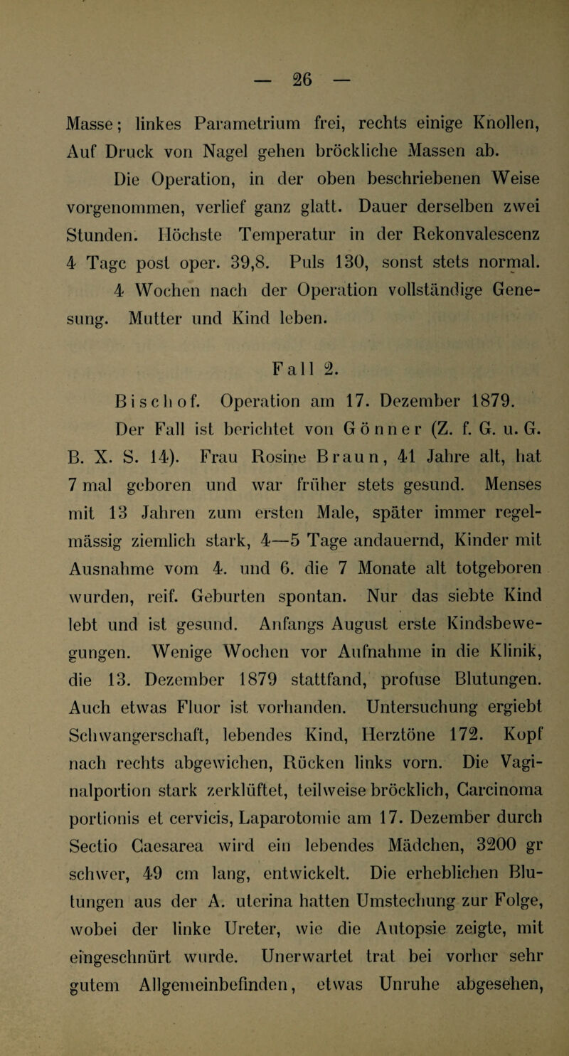 Masse; linkes Parametrium frei, rechts einige Knollen, Auf Druck von Nagel gehen bröckliche Massen ab. Die Operation, in der oben beschriebenen Weise vorgenommen, verlief ganz glatt. Dauer derselben zwei Stunden. Höchste Temperatur in der Rekonvalescenz 4 Tage post oper. 39,8. Puls 130, sonst stets normal. 4 Wochen nach der Operation vollständige Gene¬ sung. Mutter und Kind leben. Fall 2. Bischof. Operation am 17. Dezember 1879. Der Fall ist berichtet von Gönner (Z. f. G. u. G. B. X. S. 14). Frau Rosine Braun, 41 Jahre alt, hat 7 mal geboren und war früher stets gesund. Menses mit 13 Jahren zum ersten Male, später immer regel¬ mässig ziemlich stark, 4—5 Tage andauernd, Kinder mit Ausnahme vom 4. und 6. die 7 Monate alt totgeboren wurden, reif. Geburten spontan. Nur das siebte Kind lebt und ist gesund. Anfangs August erste Kindsbewe¬ gungen. Wenige Wochen vor Aufnahme in die Klinik, die 13. Dezember 1879 stattfand, profuse Blutungen. Auch etwas Fluor ist vorhanden. Untersuchung ergiebt Schwangerschaft, lebendes Kind, Herztöne 172. Kopf nach rechts abgewichen, Rücken links vorn. Die Vagi¬ nalportion stark zerklüftet, teilweise bröcklich, Carcinoma portionis et cervicis, Laparotomie am 17. Dezember durch Sectio Caesarea wird ein lebendes Mädchen, 3200 gr schwer, 49 cm lang, entwickelt. Die erheblichen Blu¬ tungen aus der A. uterina hatten Umstechung zur Folge, wobei der linke Ureter, wie die Autopsie zeigte, mit eingeschnürt wurde. Unerwartet trat bei vorher sehr gutem Allgemeinbefinden, etwas Unruhe abgesehen,