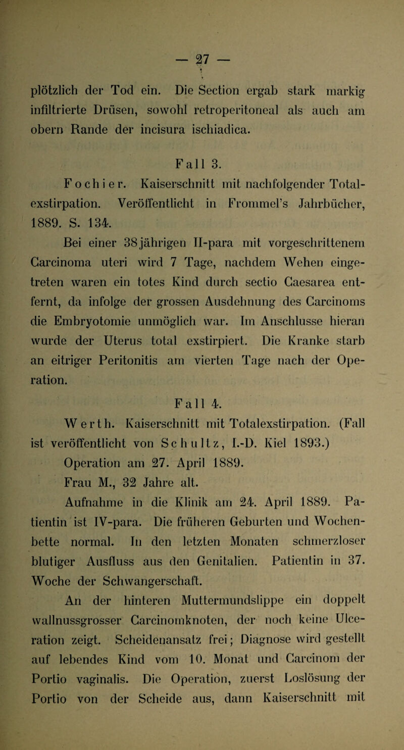 plötzlich der Tod ein. Die Section ergab stark markig infiltrierte Drüsen, sowohl retroperitoneal als auch am obern Rande der incisura ischiadica. Fall 3. F o ch i e r. Kaiserschnitt mit nachfolgender Total¬ exstirpation. Veröffentlicht in Frommel’s Jahrbücher, 1889. S. 134. Bei einer 38jährigen II-para mit vorgeschrittenem Carcinoma uteri wird 7 Tage, nachdem Wehen einge¬ treten waren ein totes Kind durch sectio Caesarea ent¬ fernt, da infolge der grossen Ausdehnung des Carcinoms die Embryotomie unmöglich war. Im Anschlüsse hieran wurde der Uterus total exstirpiert. Die Kranke starb an eitriger Peritonitis am vierten Tage nach der Ope¬ ration. Fall 4. Werth. Kaiserschnitt mit Totalexstirpation. (Fall ist veröffentlicht von Schultz, I.-D. Kiel 1893.) Operation am 27. April 1889. Frau M., 32 Jahre alt. Aufnahme in die Klinik am 24. April 1889. Pa¬ tientin ist IV-para. Die früheren Geburten und Wochen¬ bette normal. In den letzten Monaten schmerzloser blutiger Ausfluss aus den Genitalien. Patientin in 37. Woche der Schwangerschaft. An der hinteren Muttermundslippe ein doppelt wallnussgrosser Carcinomknoten, der noch keine Ulce- ration zeigt. Scheidenansatz frei; Diagnose wird gestellt auf lebendes Kind vom 10. Monat und Careinom der Portio vaginalis. Die Operation, zuerst Loslösung der Portio von der Scheide aus, dann Kaiserschnitt mit