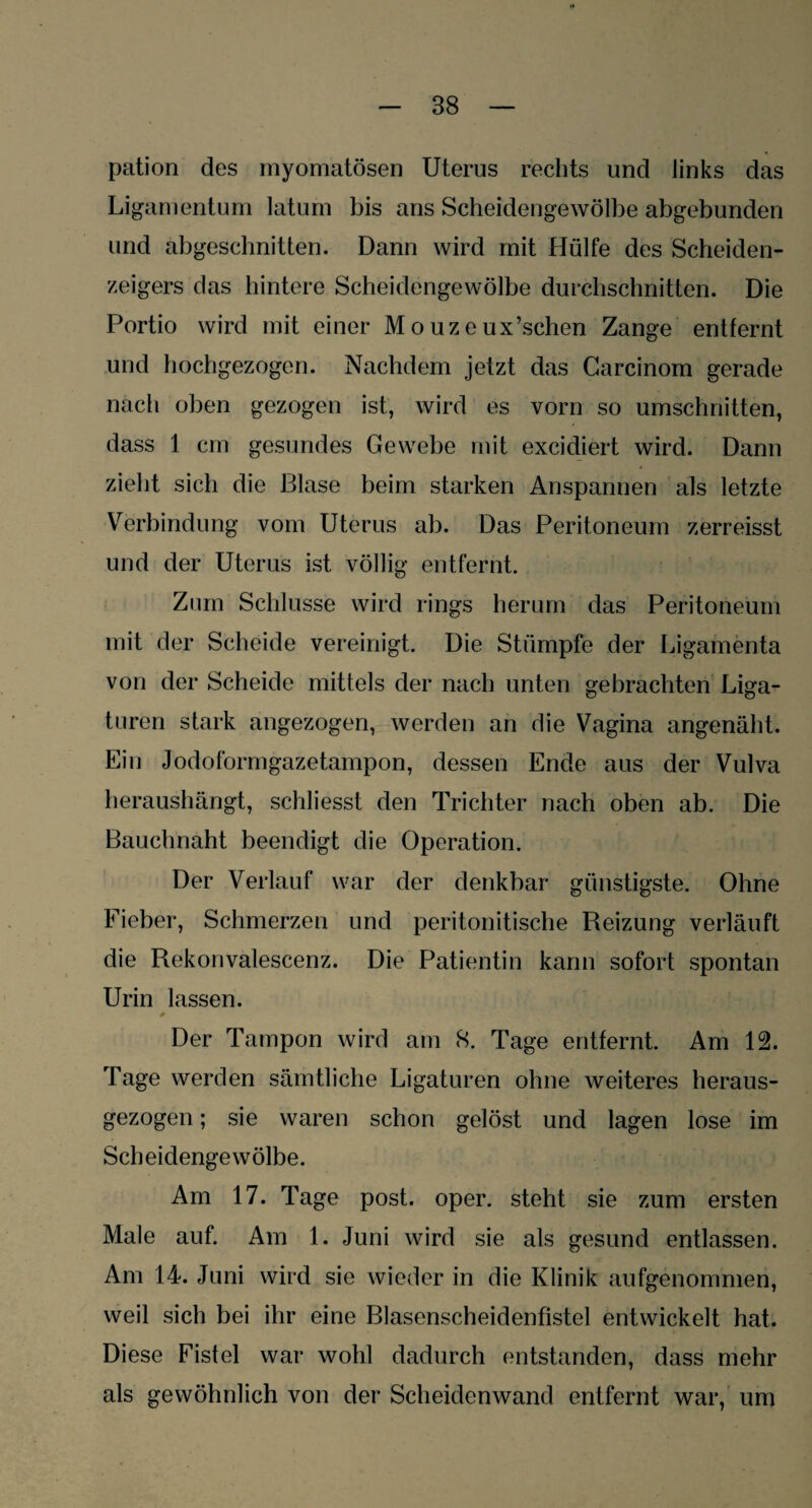 pation des myomatösen Uterus rechts und links das Ligamentum latum bis ans Scheidengewölbe abgebunden und abgeschnitten. Dann wird mit Hülfe des Scheiden¬ zeigers das hintere Scheidengewölbe durchschnitten. Die Portio wird mit einer M o uz e ux’schen Zange entfernt und hochgezogen. Nachdem jetzt das Carcinom gerade nach oben gezogen ist, wird es vorn so Umschnitten, dass 1 cm gesundes Gewebe mit excidiert wird. Dann zieht sich die Blase beim starken Anspannen als letzte Verbindung vom Uterus ab. Das Peritoneum zerreisst und der Uterus ist völlig entfernt. Zinn Schlüsse wird rings herum das Peritoneum mit der Scheide vereinigt. Die Stümpfe der Ligamenta von der Scheide mittels der nach unten gebrachten Liga¬ turen stark angezogen, werden an die Vagina angenäht. Ein Jodoformgazetampon, dessen Ende aus der Vulva heraushängt, schliesst den Trichter nach oben ab. Die Bauchnaht beendigt die Operation. Der Verlauf war der denkbar günstigste. Ohne Fieber, Schmerzen und peritonitische Reizung verläuft die Rekonvalescenz. Die Patientin kann sofort spontan Urin lassen. Der Tampon wird am 8. Tage entfernt. Am 12. Tage werden sämtliche Ligaturen ohne weiteres heraus¬ gezogen ; sie waren schon gelöst und lagen lose im Scheidengewölbe. Am 17. Tage post. oper. steht sie zum ersten Male auf. Am 1. Juni wird sie als gesund entlassen. Am 14. Juni wird sie wieder in die Klinik aufgenommen, weil sich bei ihr eine Blasenscheidenfistel entwickelt hat. Diese Fistel war wohl dadurch entstanden, dass mehr als gewöhnlich von der Scheidenwand entfernt war, um