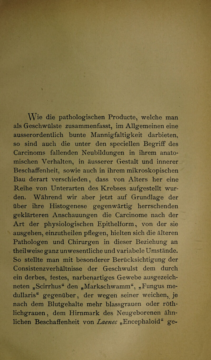 Wie die pathologischen Producte, welche man als Geschwülste zusammenfasst, im Allgemeinen eine ausserordentlich bunte Mannigfaltigkeit darbieten, so sind auch die unter den speciellen Begriff des Carcinoms fallenden Neubildungen in ihrem anato¬ mischen Verhalten, in äusserer Gestalt und innerer Beschaffenheit, sowie auch in ihrem mikroskopischen Bau derart verschieden, dass von Alters her eine Reihe von Unterarten des Krebses aufgestellt wur¬ den. Während wir aber jetzt auf Grundlage der über ihre Histogenese gegenwärtig herrschenden geklärteren Anschauungen die Carcinome nach der Art der physiologischen Epithelform, von der sie ausgehen, einzutheilen pflegen, hielten sich die älteren Pathologen und Chirurgen in dieser Beziehung an theilweise ganz unwesentliche und variabele Umstände. So stellte man mit besonderer Berücksichtigung der Consistenzverhältnisse der Geschwulst dem durch ein derbes, festes, narbenartiges Gewebe ausgezeich¬ neten „Scirrhus“ den „Markschwamm“, „Fungus me- dullaris“ gegenüber, der wegen seiner weichen, je nach dem Blutgehalte mehr blassgrauen oder röth- lichgrauen, dem Hirnmark des Neugeborenen ähn¬ lichen Beschaffenheit von Laenec „Encephaloid“ ge-