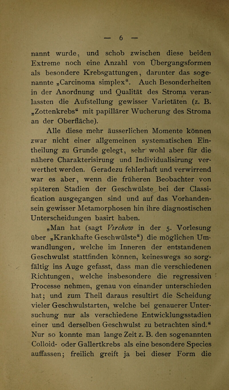 nannt wurde, und schob zwischen diese beiden Extreme noch eine Anzahl von Übergangsformen als besondere Krebsgattungen, darunter das soge¬ nannte „Carcinoma simplex“. Auch Besonderheiten in der Anordnung und Qualität des Stroma veran- lassten die Aufstellung gewisser Varietäten (z. B. „Zottenkrebs“ mit papillärer Wucherung des Stroma an der Oberfläche). Alle diese mehr äusserlichen Momente können zwar nicht einer allgemeinen systematischen Ein- theilung zu Grunde gelegt, sehr' wohl aber für die nähere Charakterisirung und Individualisirung ver- werthet werden. Geradezu fehlerhaft und verwirrend war es aber, wenn die früheren Beobachter von späteren Stadien der Geschwülste bei der Classi¬ fication ausgegangen sind und auf das Vorhanden¬ sein gewisser Metamorphosen hin ihre diagnostischen Unterscheidungen basirt haben. „Man hat (sagt Virchow in der 5. Vorlesung über „Krankhafte Geschwülste“) die möglichen Um¬ wandlungen, welche im Inneren der entstandenen Geschwulst stattfinden können, keineswegs so sorg¬ fältig ins Auge gefasst, dass man die verschiedenen Richtungen, welche insbesondere die regressiven Processe nehmen, genau von einander unterschieden hat; und zum Theil daraus resultirt die Scheidung vieler Geschwulstarten, welche bei genauerer Unter¬ suchung nur als verschiedene Entwicklungsstadien einer und derselben Geschwulst zu betrachten sind.“ Nur so konnte man lange Zeit z. B. den sogenannten Colloid- oder Gallertkrebs als eine besondere Species auffassen; freilich greift ja bei dieser Form die