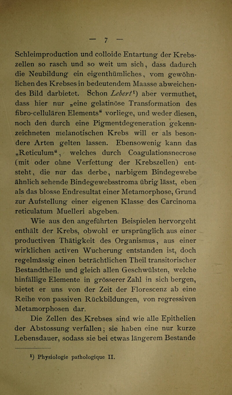 Schleimproduction und colloide Entartung der Krebs¬ zellen so rasch und so weit um sich, dass dadurch die Neubildung ein eigentümliches, vom gewöhn¬ lichen des Krebses in bedeutendem Maasse abweichen¬ des Bild darbietet. Schon Lebert4) aber vermuthet, dass hier nur „eine gelatinöse Transformation des fibro-cellulären Elements“ vorliege, und weder diesen, noch den durch eine Pigmentdegeneration gekenn¬ zeichneten melanotischen Krebs will er als beson¬ dere Arten gelten lassen. Ebensowenig kann das „Reticulum“, welches durch Coagulationsnecrose (mit oder ohne Verfettung der Krebszellen) ent¬ steht, die nur das derbe, narbigem Bindegewebe ähnlich sehende Bindegewebsstroma übrig lässt, eben als das blosse Endresultat einer Metamorphose, Grund zur Aufstellung einer eigenen Klasse des Carcinoma reticulatum Muelleri abgeben. Wie aus den angeführten Beispielen hervorgeht enthält der Krebs, obwohl er ursprünglich aus einer productiven Thätigkeit des Organismus, aus einer wirklichen activen Wucherung entstanden ist, doch regelmässig einen beträchtlichen Theil transitorischer Bestandteile und gleich allen Geschwülsten, welche hinfällige Elemente in grösserer Zahl in sich bergen, bietet er uns von der Zeit der Florescenz ab eine Reihe von passiven Rückbildungen, von regressiven Metamorphosen dar. Die Zellen des Krebses sind wie alle Epithelien der Abstossung verfallen; sie haben eine nur kurze Lebensdauer, sodass sie bei etwas längerem Bestände *) Physiologie pathologique II.