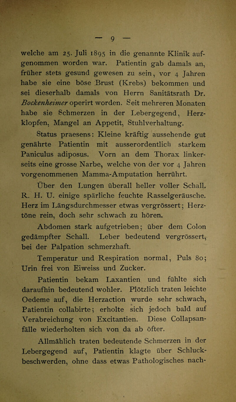 welche am 25. Juli 1895 in die genannte Klinik auf¬ genommen worden war. Patientin gab damals an, früher stets gesund gewesen zu sein, vor 4 Jahren habe sie eine böse Brust (Krebs) bekommen und sei dieserhalb damals von Herrn Sanitätsrath Dr. Bockenheimer operirt worden. Seit mehreren Monaten habe sie Schmerzen in der Lebergegend, Herz¬ klopfen, Mangel an Appetit, Stuhlverhaltung. Status praesens: Kleine kräftig aussehende gut genährte Patientin mit ausserordentlich starkem Paniculus adiposus. Vorn an dem Thorax linker¬ seits eine grosse Narbe, welche von der vor 4 Jahren vorgenommenen Mamma-Amputation herrührt. Über den Lungen überall heller voller Schall. R. H. U. einige spärliche feuchte Rasselgeräusche. Herz im Längsdurchmesser etwas vergrössert; Herz¬ töne rein, doch sehr schwach zu hören. Abdomen stark aufgetrieben; über dem Colon gedämpfter Schall. Leber bedeutend vergrössert, bei der Palpation schmerzhaft. Temperatur und Respiration normal, Puls 80; Urin frei von Eiweiss und Zucker. Patientin bekam Laxantien und fühlte sich daraufhin bedeutend wohler. Plötzlich traten leichte Oedeme auf, die Herzaction wurde sehr schwach, * Patientin collabirte; erholte sich jedoch bald auf Verabreichung von Excitantien. Diese Collapsan- fälle wiederholten sich von da ab öfter. Allmählich traten bedeutende Schmerzen in der Lebergegend auf, Patientin klagte über Schluck¬ beschwerden, ohne dass etwas Pathologisches nach-