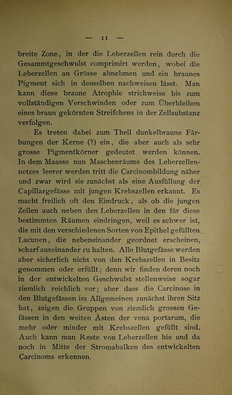 breite Zone, in der die Leberzellen rein durch die Gesammtgeschwulst comprimirt werden, wobei die Leberzellen an Grösse abnehmen und ein braunes Pigment sich in denselben nachweisen lässt. Man kann diese braune Atrophie strichweise bis zum vollständigen Verschwinden oder zum Überbleiben eines braun gekörnten Streifchens in der Zellsubstanz verfolgen. Es treten dabei zum Theil dunkelbraune Fär¬ bungen der Kerne (?) ein, die aber auch als sehr grosse Pigmentkörner gedeutet werden können. In dem Maasse nun Maschenräume des Leberzellen¬ netzes leerer werden tritt die Carcinombildung näher und zwar wird sie zunächst als eine Ausfüllung der Capillargefässe mit jungen Krebszellen erkannt. Es macht freilich oft den Eindruck, als ob die jungen Zellen auch neben den Leberzellen in den für diese bestimmten Räumen eindringen, weil es schwer ist, die mit den verschiedenen Sorten von Epithel gefüllten Lacunen, die nebeneinander geordnet erscheinen, scharf auseinander zu halten. Alle Blutgefässe werden aber sicherlich nicht von den Krebszellen in Besitz genommen oder erfüllt; denn wir finden deren noch in der entwickelten Geschwulst stellenweise sogar ziemlich reichlich vor; aber dass die Carcinose in den Blutgefässen im Allgemeinen zunächst ihren Sitz hat, zeigen die Gruppen von ziemlich grossen Ge- fässen in den weiten Ästen der vena portarum, die mehr oder minder mit Krebszellen gefüllt sind. Auch kann man Reste von Leberzellen hie und da noch in Mitte der Stromabalken des entwickelten Carcinoms erkennen.