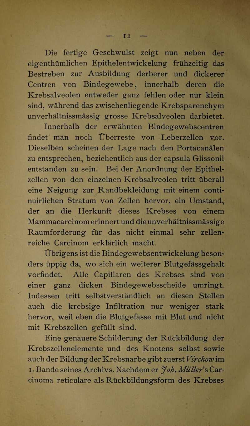 Die fertige Geschwulst zeigt nun neben der eigenthümlichen Epithelentwickelung frühzeitig das Bestreben zur Ausbildung derberer und dickerer Centren von Bindegewebe, innerhalb deren die Krebsalveolen entweder ganz fehlen oder nur klein sind, während das zwischenliegende Krebsparenchym unverhältnissmässig grosse Krebsalveolen darbietet. Innerhalb der erwähnten Bindegewebscentren findet man noch Überreste von Leberzellen v.or. Dieselben scheinen der Lage nach den Portacanälen zu entsprechen, beziehentlich aus der capsula Glissonii entstanden zu sein. Bei der Anordnung der Epithel¬ zellen von den einzelnen Krebsalveolen tritt überall eine Neigung zur Randbekleidung mit einem conti- nuirlichen Stratum von Zellen hervor, ein Umstand, der an die Herkunft dieses Krebses von einem Mammacarcinom erinnert und dieunverhältnissmässige Raumforderung für das nicht einmal sehr zellen¬ reiche Carcinom erklärlich macht. Übrigens ist die Bindegewebsentwickelung beson¬ ders üppig da, wo sich ein weiterer Blutgefässgehalt vorfindet. xAlle Capillaren des Krebses sind von einer ganz dicken Bindegewebsscheide umringt. Indessen tritt selbstverständlich an diesen Stellen auch die krebsige Infiltration nur weniger stark hervor, weil eben die Blutgefässe mit Blut und nicht mit Krebszellen gefüllt sind. Eine genauere Schilderung der Rückbildung der Krebszellenelemente und des Knotens selbst sowie auch der Bildung der Krebsnarbe gibt zuerst Virchow im i. Bande seines Archivs. Nachdem er Joh. Müller 's Car¬ cinoma reticulare als Rückbildungsform des Krebses