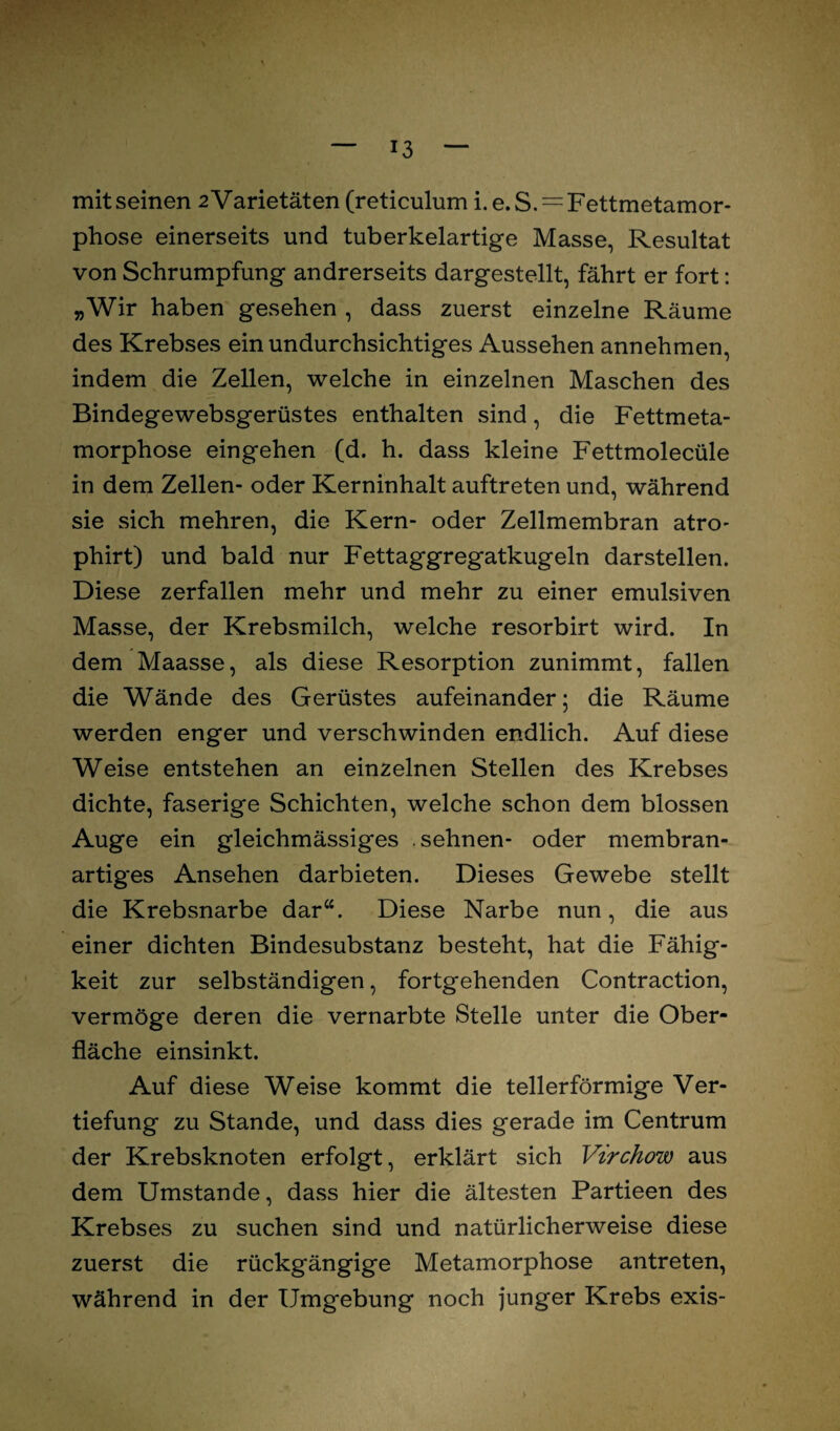 mit seinen 2 Varietäten (reticulum i.e.S.^ Fettmetamor¬ phose einerseits und tuberkelartige Masse, Resultat von Schrumpfung andrerseits dargestellt, fährt er fort: „Wir haben gesehen , dass zuerst einzelne Räume des Krebses ein undurchsichtiges Aussehen annehmen, indem die Zellen, welche in einzelnen Maschen des Bindegewebsgerüstes enthalten sind, die Fettmeta¬ morphose eingehen (d. h. dass kleine Fettmolecüle in dem Zellen- oder Kerninhalt auftreten und, während sie sich mehren, die Kern- oder Zellmembran atro- phirt) und bald nur Fettaggregatkugeln darstellen. Diese zerfallen mehr und mehr zu einer emulsiven Masse, der Krebsmilch, welche resorbirt wird. In dem Maasse, als diese Resorption zunimmt, fallen die Wände des Gerüstes aufeinander; die Räume werden enger und verschwinden endlich. Auf diese Weise entstehen an einzelnen Stellen des Krebses dichte, faserige Schichten, welche schon dem blossen Auge ein gleichmässiges sehnen- oder membran¬ artiges Ansehen darbieten. Dieses Gewebe stellt die Krebsnarbe dar“. Diese Narbe nun, die aus einer dichten Bindesubstanz besteht, hat die Fähig¬ keit zur selbständigen, fortgehenden Contraction, vermöge deren die vernarbte Stelle unter die Ober¬ fläche einsinkt. Auf diese Weise kommt die tellerförmige Ver¬ tiefung zu Stande, und dass dies gerade im Centrum der Krebsknoten erfolgt, erklärt sich Virchow aus dem Umstande, dass hier die ältesten Partieen des Krebses zu suchen sind und natürlicherweise diese zuerst die rückgängige Metamorphose antreten, während in der Umgebung noch junger Krebs exis-