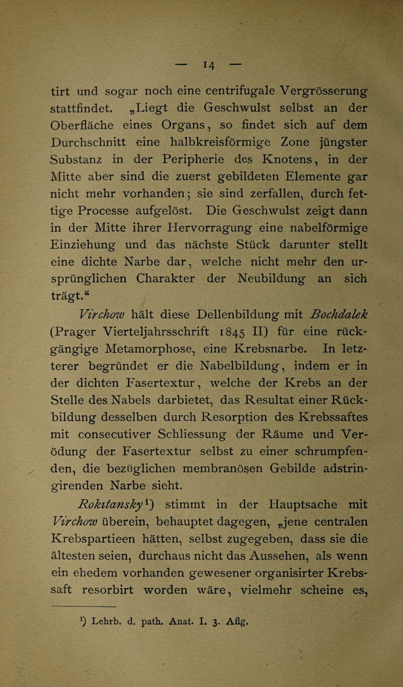 tirt und sogar noch eine centrifugale Vergrösserung stattfindet. „Liegt die Geschwulst selbst an der Oberfläche eines Organs, so findet sich auf dem Durchschnitt eine halbkreisförmige Zone jüngster Substanz in der Peripherie des Knotens, in der Mitte aber sind die zuerst gebildeten Elemente gar nicht mehr vorhanden; sie sind zerfallen, durch fet¬ tige Processe aufgelöst. Die Geschwulst zeigt dann in der Mitte ihrer Hervorragung eine nabelförmige Einziehung' und das nächste Stück darunter stellt eine dichte Narbe dar, welche nicht mehr den ur¬ sprünglichen Charakter der Neubildung an sich trägt.“ Virchow hält diese Dellenbildung mit Bochdalek (Prager Vierteljahrsschrift 1845 II) für eine rück¬ gängige Metamorphose, eine Krebsnarbe. In letz¬ terer begründet er die Nabelbildung, indem er in der dichten Fasertextur, welche der Krebs an der Stelle des Nabels darbietet, das Resultat einer Rück¬ bildung desselben durch Resorption des Krebssaftes mit consecutiver Schliessung der Räume und Ver¬ ödung der Fasertextur selbst zu einer schrumpfen¬ den, die bezüglichen membranösen Gebilde adstrin- girenden Narbe sieht. Rokitansky*) stimmt in der Hauptsache mit Virchow überein, behauptet dagegen, „jene centralen Krebspartieen hätten, selbst zugegeben, dass sie die ältesten seien, durchaus nicht das Aussehen, als wenn ein ehedem vorhanden gewesener organisirter Krebs¬ saft resorbirt worden wäre, vielmehr scheine es, *) Lehrb. d. path. Anat. I. 3. Aflg.