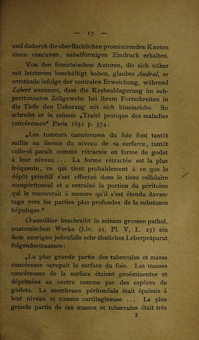 und dadurch die oberflächlichen prominirenden Knoten einen concaven, nabelförmigen Eindruck erhalten. Von den französischen Autoren, die sich näher mit letzterem beschäftigt haben, glaubte Andral, er entstände infolge der centralen Erweichung, während Lebert annimmt, dass die Krebsablagerung im sub¬ peritonealen Zellgewebe bei ihrem Fortschreiten in die Tiefe den Ueberzug mit sich hineinziehe. So schreibt er in seinem „Traite pratique des maladies cancereuses“ Paris 1851 p. 574: »Les tumeurs cancereuses du foie font tantöt saillie au dessus du niveau de sa surfarce, tantöt celle-ci parait comme retractee en forme de godet a leur niveau ... La forme retractee est la plus frequente, ce qui tient probablement a ce que le depöt primitif s’est effectue dans le tissu cellulaire sousperitoneal et a entraine la portion du peritoine qui le recouvrait a mesure qu’il s’est etendu davan- tage vers les parties plus profondes de la substance hepatique.“ Cruveilhier beschreibt in seinem grossen pathol. anatomischen Werke (Liv. 21, PI. V, L 23) ein dem unsrigen jedenfalls sehr ähnliches Leberpräparat folgendermaassen: „La plus grande partie des tubercules et masse cancereuse occupait la surface du foie. Les masses cancereuses de la surface etaient proeminentes et deprimees au centre comme par des especes de godets. La membrane peritoneale etait epaissie ä leur niveau et comme cartilagineuse ... La plus grande partie de ces masses et tubercules etait tres 2