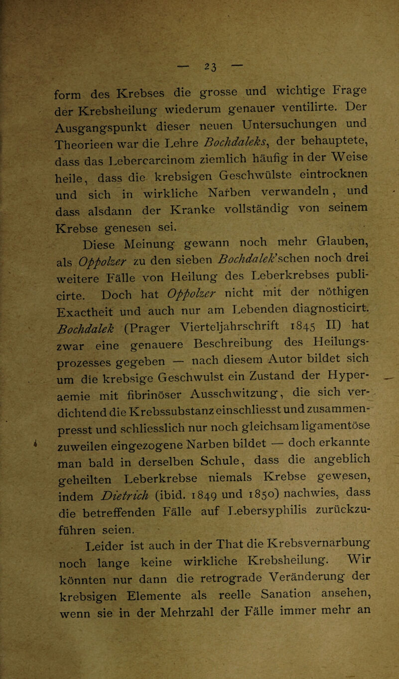 form des Krebses die grosse und wichtige Frage der Krebsheilung wiederum genauer ventilirte. Der Ausgangspunkt dieser neuen Untersuchungen und Theorieen war die kehre Bochdaleks, der behauptete, dass das Lebercarcinom ziemlich häufig in der Weise heile, dass die krebsigen Geschwülste eintrocknen und sich in wirkliche Karben verwandeln, und dass alsdann der Kranke vollständig von seinem Krebse genesen sei. Diese Meinung gewann noch mehr Glauben, als Oppolzer zu den sieben Bochdaleksehen noch drei weitere halle von Heilung des Feberkrebses publi cirte. Doch hat Oppolzer nicht mit der nöthigen Exactheit und auch nur am Lebenden diagnosticirt. Bochdalek (Prager Vierteljahrschrift 1845 II) hat zwar eine genauere Beschreibung des Heilungs¬ prozesses gegeben — nach diesem Autor bildet sich um die krebsige Geschwulst ein Zustand der Hyper- aemie mit fibrinöser Ausschwitzung, die sich ver¬ dichtend die Krebssubstanz einschliesst und zusammen presst und .schliesslich nur noch gleichsam ligamentöse zuweilen eingezogene Narben bildet — doch erkannte man bald in derselben Schule, dass die angeblich geheilten Leberkrebse niemals Krebse gewesen, indem Dietrich (ibid. 1849 und 1850) nachwies, dass die betreffenden Fälle auf Lebersyphilis zurückzu¬ führen seien. Leider ist auch in der That die Krebsvernarbung noch lange keine wirkliche Krebsheilung. Wir könnten nur dann die retrograde Veränderung der krebsigen Elemente als reelle Sanation ansehen, wenn sie in der Mehrzahl der Fälle immer mehr an