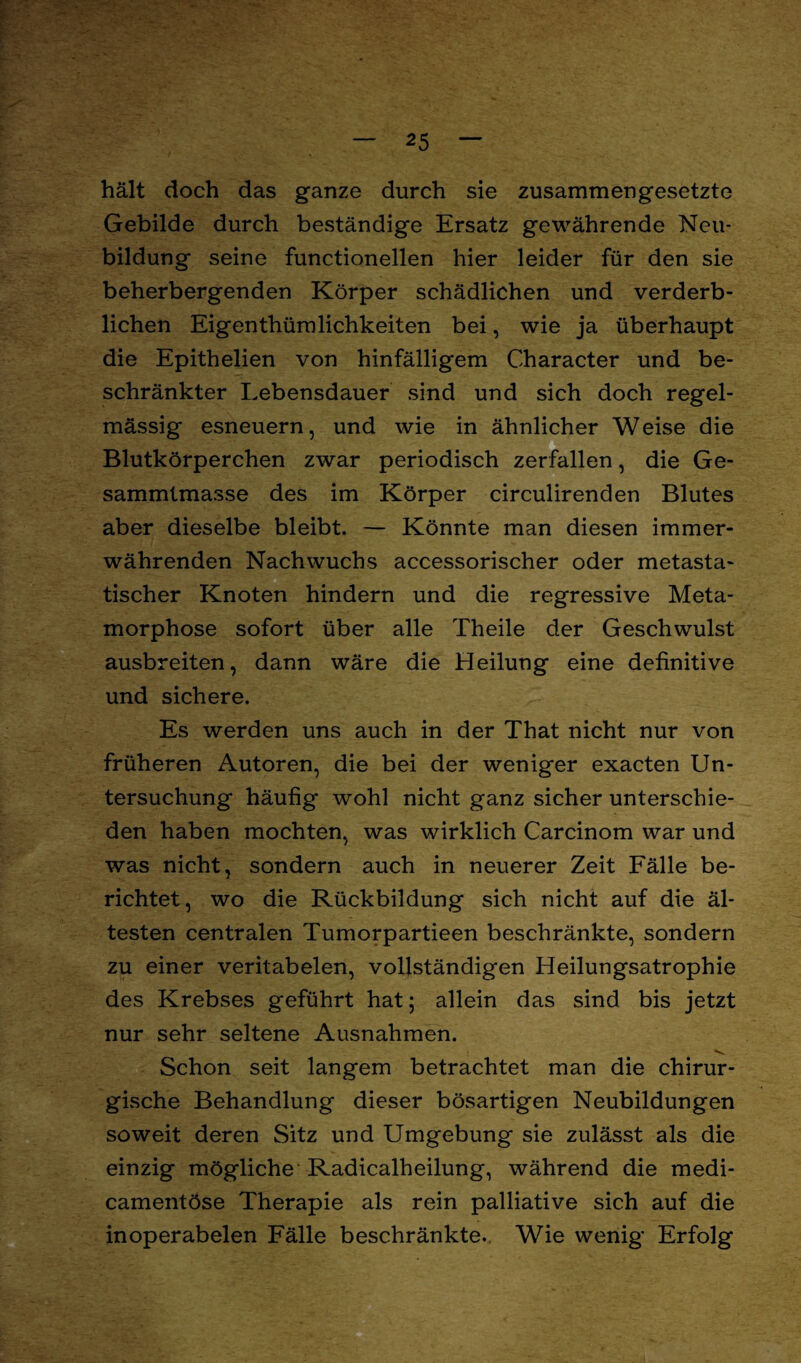 hält doch das ganze durch sie zusammengesetzte Gebilde durch beständige Ersatz gewährende Neu¬ bildung seine functionellen hier leider für den sie beherbergenden Körper schädlichen und verderb¬ lichen Eigenthümlichkeiten bei, wie ja überhaupt die Epithelien von hinfälligem Character und be¬ schränkter Lebensdauer sind und sich doch regel¬ mässig esneuern, und wie in ähnlicher Weise die Blutkörperchen zwar periodisch zerfallen, die Ge- sammtmasse des im Körper circulirenden Blutes aber dieselbe bleibt. — Könnte man diesen immer¬ währenden Nachwuchs accessorischer oder metasta¬ tischer Knoten hindern und die regressive Meta¬ morphose sofort über alle Theile der Geschwulst ausbreiten, dann wäre die Heilung eine definitive und sichere. Es werden uns auch in der That nicht nur von früheren Autoren, die bei der weniger exacten Un¬ tersuchung häufig wohl nicht ganz sicher unterschie¬ den haben mochten, was wirklich Carcinom war und was nicht, sondern auch in neuerer Zeit Fälle be¬ richtet, wo die Rückbildung sich nicht auf die äl¬ testen centralen Tumorpartieen beschränkte, sondern zu einer veritabelen, vollständigen Heilungsatrophie des Krebses geführt hat; allein das sind bis jetzt nur sehr seltene Ausnahmen. Schon seit langem betrachtet man die chirur¬ gische Behandlung dieser bösartigen Neubildungen soweit deren Sitz und Umgebung sie zulässt als die einzig mögliche Radicalheilung, während die medi- camentöse Therapie als rein palliative sich auf die inoperabelen Fälle beschränkte. Wie wenig Erfolg