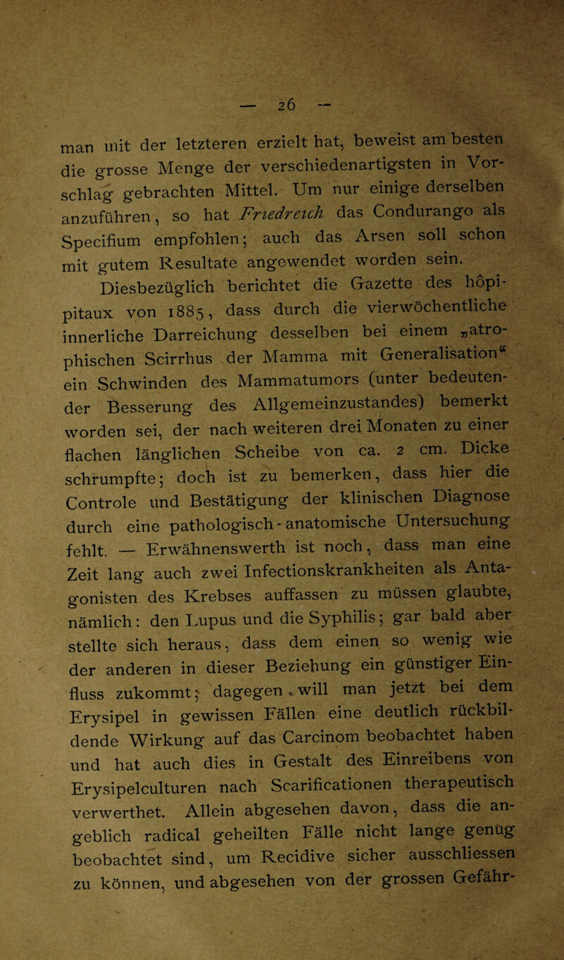 man mit der letzteren erzielt hat, beweist am besten die grosse Menge der verschiedenartigsten in Vor¬ schlag gebrachten Mittel. Um nur einige derselben anzuführen, so hat Friedreich das Condurango als Specifium empfohlen; auch das Arsen soll schon mit gutem Resultate angewendet worden sein. Diesbezüglich berichtet die Gazette des hopi- pitaux von 1885, dass durch die vierwöchentliche innerliche Darreichung desselben bei einem „atro¬ phischen Scirrhus der Mamma mit Generalisation“ ein Schwinden des Mammatumors (unter bedeuten¬ der Besserung des Allgemeinzustandes) bemerkt worden sei, der nach weiteren drei Monaten zu einer flachen länglichen Scheibe von ca. 2 cm. Dicke schrumpfte; doch ist zu bemerken, dass hier die Controle und Bestätigung der klinischen Diagnose durch eine pathologisch - anatomische Untersuchung fehlt. — Erwähnenswerth ist noch, dass man eine Zeit lang auch zwei Xnfectionskrankheiten als Anta gonisten des Krebses auffassen zu. müssen glaubte, nämlich: den Lupus und die Syphilis; gar bald aber stellte sich heraus, dass dem einen so wenig wie ^ der anderen in dieser Beziehung ein günstiger Ein¬ fluss zukommt; dagegen , will man jetzt bei dem Erysipel in gewissen Fällen eine deutlich rückbil¬ dende Wirkung auf das Carcinom beobachtet haben und hat auch dies in Gestalt des Einreibens von Erysipelculturen nach Scarificationen therapeutisch verwerthet. Allein abgesehen davon, dass die an¬ geblich radical geheilten Fälle nicht lange genug beobachtet sind, um Recidive sicher ausschliessen zu können, und abgesehen von der grossen Gefähr-