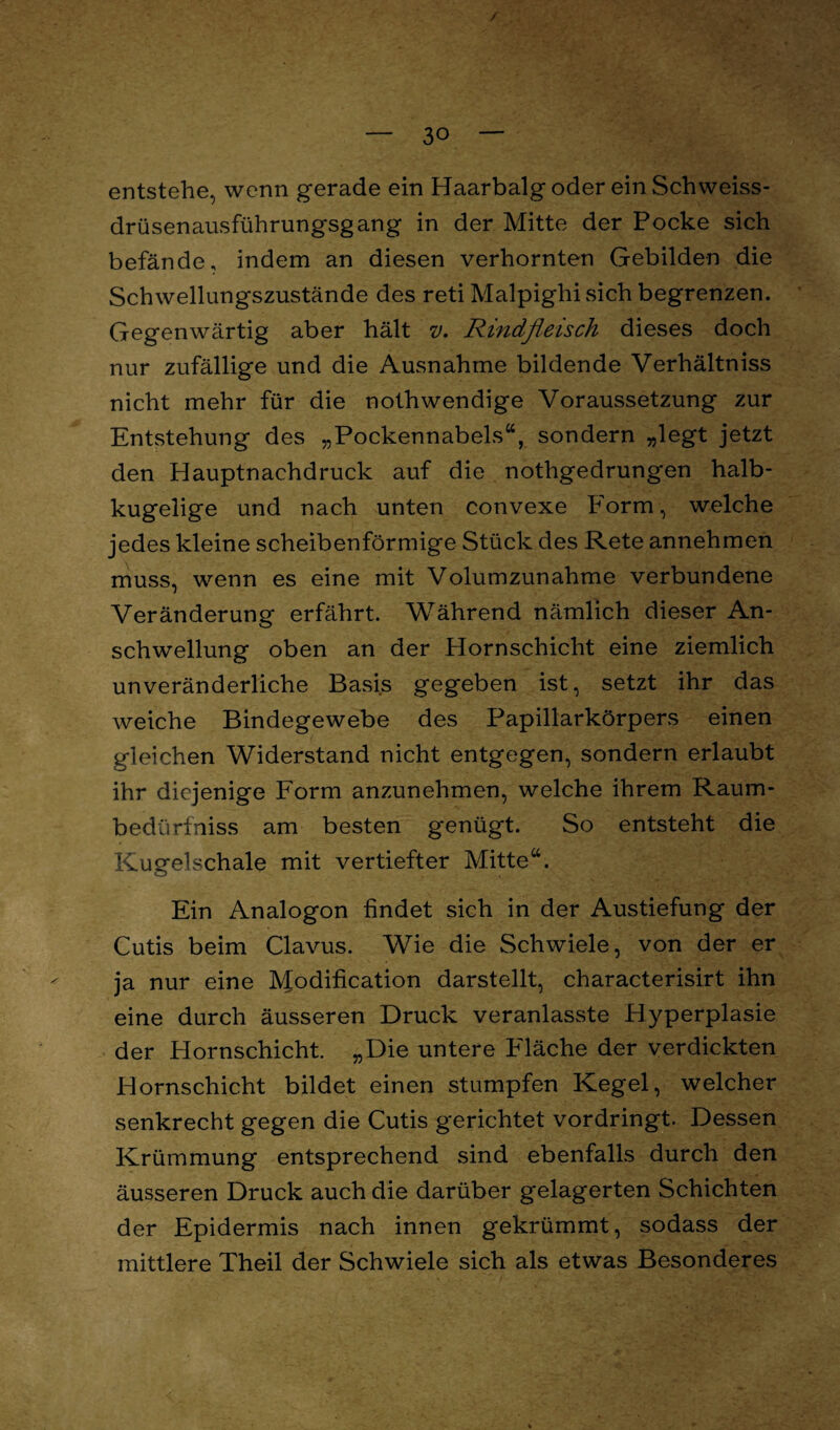 entstehe, wenn gerade ein Haarbalg oder ein Schweiss- drüsenausführungsgang in der Mitte der Pocke sich befände, indem an diesen verhornten Gebilden die Schwellungszustände des reti Malpighisich begrenzen. Gegenwärtig aber hält v. Rindfleisch dieses doch nur zufällige und die Ausnahme bildende Verhältniss nicht mehr für die nothwendige Voraussetzung zur Entstehung des „Pockennabels44, sondern „legt jetzt den Hauptnachdruck auf die nothgedrungen halb¬ kugelige und nach unten convexe Form, welche jedes kleine scheibenförmige Stück des Rete annehmen muss, wenn es eine mit Volumzunahme verbundene Veränderung erfährt. Während nämlich dieser An¬ schwellung oben an der Hornschicht eine ziemlich unveränderliche Basis gegeben ist, setzt ihr das weiche Bindegewebe des Papillarkörpers einen gleichen Widerstand nicht entgegen, sondern erlaubt ihr diejenige Form anzunehmen, welche ihrem Raum¬ bedürf niss am besten genügt. So entsteht die Kugelschale mit vertiefter Mitte44. Ein Analogon findet sich in der Austiefung der Cutis beim Clavus. Wie die Schwiele, von der er ja nur eine Modification darstellt, characterisirt ihn eine durch äusseren Druck veranlasste Hyperplasie der Hornschicht. „Die untere Fläche der verdickten Hornschicht bildet einen stumpfen Kegel, welcher senkrecht gegen die Cutis gerichtet vordringt. Dessen Krümmung entsprechend sind ebenfalls durch den äusseren Druck auch die darüber gelagerten Schichten der Epidermis nach innen gekrümmt, sodass der mittlere Theil der Schwiele sich als etwas Besonderes