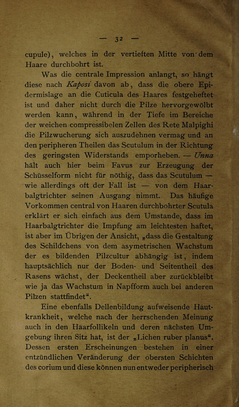 cupule), welches in der vertieften Mitte von* dem Haare durchbohrt ist. Was die centrale Impression anlangt, so hängt diese nach Kaposi davon ab, dass die obere Epi- dermislage an die Cuticula des Haares festgeheftet ist und daher nicht durch die Pilze hervorgewölbt werden kann, während in der Tiefe im Bereiche der weichen compressibelen Zellen des Rete Malpighi die Pilzwucherung sich auszudehnen vermag und an den peripheren Theilen das Scutulum in der Richtung des geringsten WTiderstands emporheben. — Unna hält auch hier beim Favus zur Erzeugung der Schüsselform nicht für nöthig, dass das Scutulum — wie allerdings oft der Fall ist — von dem Haar¬ balgtrichter seinen Ausgang nimmt. Das häufige Vorkommen central von Haaren durchbohrter Scutula erklärt er sich einfach aus dem Umstande, dass im Haarbalgtrichter die Impfung am leichtesten haftet, ist aber im Übrigen der Ansicht, „dass die Gestaltung des Schildchens von dem asymetrischen Wachstum der es bildenden Pilzcultur abhängig ist, indem hauptsächlich nur der Boden- und Seitentheil des Rasens wächst, der Deckentheil aber zurückbleibt wie ja das Wachstum in Napfform auch bei anderen Pilzen stattfindet“. Eine ebenfalls Dellenbildung aufweisende Haut¬ krankheit, welche nach der herrschenden Meinung auch in den Haarfollikeln und deren nächsten Um¬ gebung ihren Sitz hat, ist der „Lichen ruber planus“. Dessen ersten Erscheinungen bestehen in einer entzündlichen Veränderung der obersten Schichten des corium und diese können nun entweder peripherisch