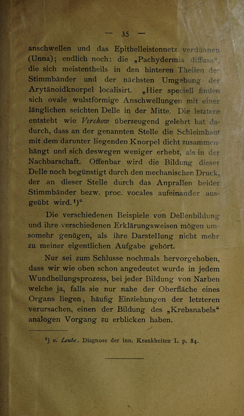 anschwellen und das Epithelleistennetz verdünnen. (Unna); endlich noch: die „Pachydermia diffusa, die sich meistentheils in den hinteren Theilen de* Stimmbänder und der nächsten Umgebung der Arytänoidknorpel localisirt. „Hier speciell finden sich ovale wulstförmige Anschwellungen mit einer länglichen seichten Delle in der Mitte. Die letztere entsteht wie Virchow überzeugend gelehrt hat da¬ durch, dass an der genannten Stelle die Schleimhaut mit dem darunter liegenden Knorpel dicht zusammc a- hängt und sich deswegen weniger erhebt, als in der Nachbarschaft. Offenbar wird die Bildung dieser Delle noch begünstigt durch den mechanischen Druck, der an dieser Stelle durch das Anprallen beider Stimmbänder bezw. proc. vocales aufeinander aus¬ geübt wird.1)“ Die verschiedenen Beispiele von Dellenbildung und ihre verschiedenen Erklärungsweisen mögen um somehr genügen, als ihre Darstellung nicht mehr zu meiner eigentlichen Aufgabe gehört. Nur sei zum Schlüsse nochmals hervorgehoben, dass wir wie oben schon angedeutet wurde in jedem Wundheilungsprozess, bei jeder Bildung von Narben welche ja, falls sie nur nahe der Oberfläche eines Organs liegen, häufig Einziehungen der letzteren verursachen, einen der Bildung des „Krebsnabels“ analogen Vorgang zu erblicken haben. *) v. Leube. Diagnose der inn. Krankheiteir I. p. 84.