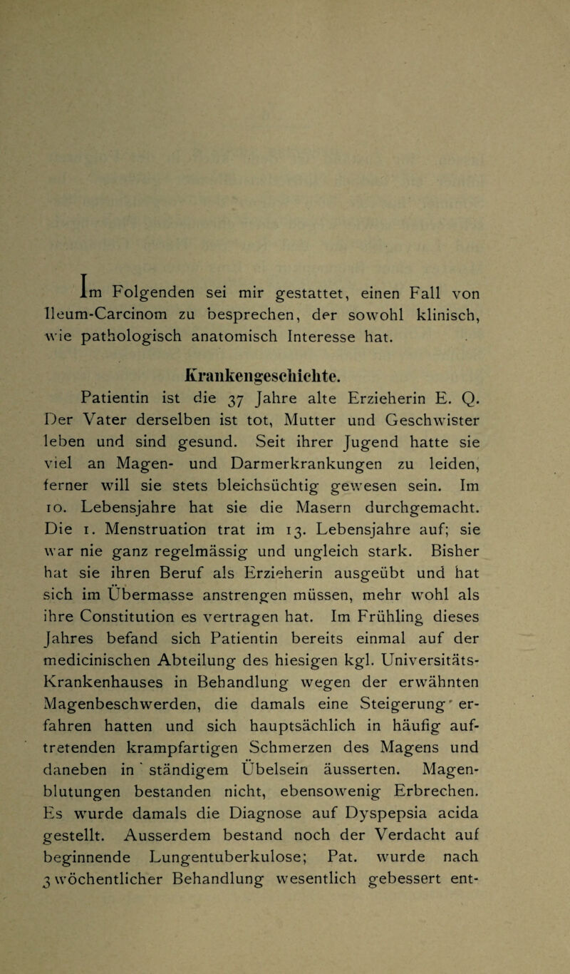 lleum-Carcinom zu besprechen, der sowohl klinisch, wie pathologisch anatomisch Interesse hat. Krankengeschichte. Patientin ist die 37 Jahre alte Erzieherin E. Q. Der Vater derselben ist tot, Mutter und Geschwister leben und sind gesund. Seit ihrer Jugend hatte sie viel an Magen- und Darmerkrankungen zu leiden, ferner will sie stets bleichsüchtig gewesen sein. Im 10. Lebensjahre hat sie die Masern durchgemacht. Die 1. Menstruation trat im 13. Lebensjahre auf; sie war nie ganz regelmässig und ungleich stark. Bisher hat sie ihren Beruf als Erzieherin ausgeübt und hat sich im Übermasse anstrengen müssen, mehr wohl als ihre Constitution es vertragen hat. Im Frühling dieses Jahres befand sich Patientin bereits einmal auf der medicinischen Abteilung des hiesigen kgl. Universitäts- Krankenhauses in Behandlung wegen der erwähnten Magenbeschwerden, die damals eine Steigerung' er¬ fahren hatten und sich hauptsächlich in häufig auf¬ tretenden krampfartigen Schmerzen des Magens und •• daneben in ständigem Ubelsein äusserten. Magen¬ blutungen bestanden nicht, ebensowenig Erbrechen. Es wurde damals die Diagnose auf Dyspepsia acida gestellt. Ausserdem bestand noch der Verdacht auf beginnende Lungentuberkulose; Pat. wurde nach 3 wöchentlicher Behandlung wesentlich gebessert ent-