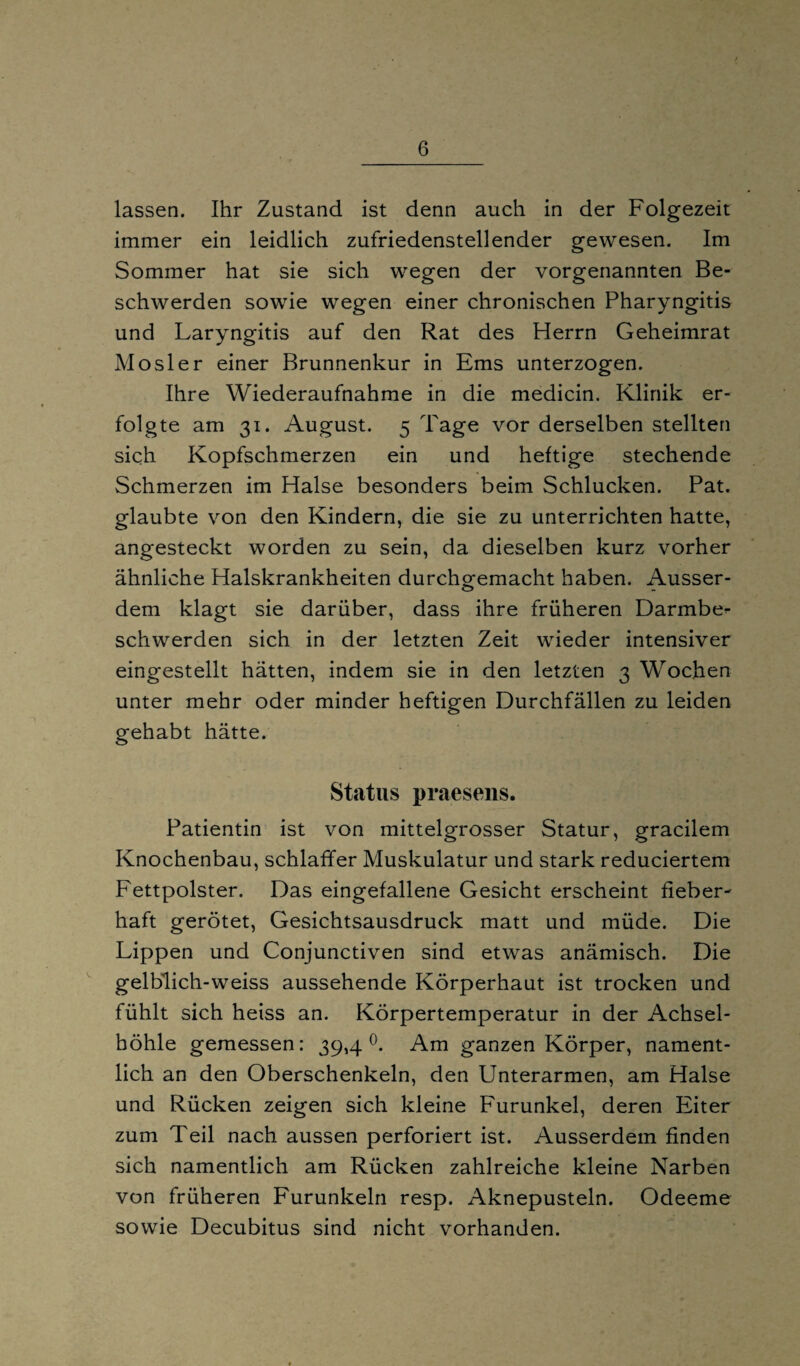 lassen. Ihr Zustand ist denn auch in der Folgezeit immer ein leidlich zufriedenstellender gewesen. Im Sommer hat sie sich wegen der vorgenannten Be¬ schwerden sowie wegen einer chronischen Pharyngitis und Laryngitis auf den Rat des Herrn Geheimrat Mosler einer Brunnenkur in Ems unterzogen. Ihre Wiederaufnahme in die medicin. Klinik er¬ folgte am 31. August. 5 Tage vor derselben stellten sich Kopfschmerzen ein und heftige stechende Schmerzen im Halse besonders beim Schlucken. Pat. glaubte von den Kindern, die sie zu unterrichten hatte, angesteckt worden zu sein, da dieselben kurz vorher ähnliche Halskrankheiten durchgemacht haben. Ausser¬ dem klagt sie darüber, dass ihre früheren Darmbe^ schwerden sich in der letzten Zeit wieder intensiver eingestellt hätten, indem sie in den letzten 3 Wochen unter mehr oder minder heftigen Durchfällen zu leiden gehabt hätte. Status praesens. Patientin ist von mittelgrosser Statur, gracilem Knochenbau, schlaffer Muskulatur und stark reduciertem Fettpolster. Das eingefallene Gesicht erscheint fieber¬ haft gerötet, Gesichtsausdruck matt und müde. Die Lippen und Conjunctiven sind etwas anämisch. Die gelblich-weiss aussehende Körperhaut ist trocken und fühlt sich heiss an. Körpertemperatur in der Achsel¬ höhle gemessen: 39,4°. Am ganzen Körper, nament¬ lich an den Oberschenkeln, den Unterarmen, am Halse und Rücken zeigen sich kleine Furunkel, deren Eiter zum Teil nach aussen perforiert ist. Ausserdem finden sich namentlich am Rücken zahlreiche kleine Narben von früheren Furunkeln resp. Aknepusteln. Odeeme sowie Decubitus sind nicht vorhanden.