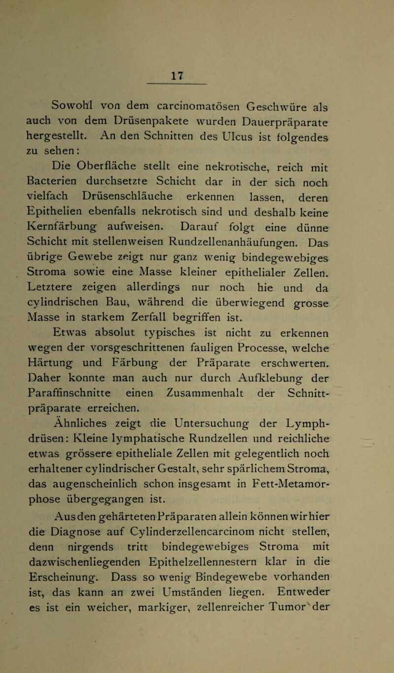 Sowohl von dem carcinomatösen Geschwüre als auch von dem Drüsenpakete wurden Dauerpräparate hergestellt. An den Schnitten des Ulcus ist folgendes zu sehen: Die Oberfläche stellt eine nekrotische, reich mit Bacterien durchsetzte Schicht dar in der sich noch vielfach Drüsenschläuche erkennen lassen, deren Epithelien ebenfalls nekrotisch sind und deshalb keine Kernfärbung aufweisen. Darauf folgt eine dünne vSchicht mit stellenweisen Rundzellenanhäufungen. Das übrige Gewebe zeigt nur ganz wenig bindegewebiges Stroma sowie eine Masse kleiner epithelialer Zellen. Letztere zeigen allerdings nur noch hie und da cylindrischen Bau, während die überwiegend grosse Masse in starkem Zerfall begriffen ist. Etwas absolut typisches ist nicht zu erkennen wegen der vorsgeschrittenen fauligen Processe, welche Härtung und Färbung der Präparate erschwerten. Daher konnte man auch nur durch Aufklebung der Paraffinschnitte einen Zusammenhalt der Schnitt¬ präparate erreichen. Ähnliches zeigt die Untersuchung der Lymph- drüsen: Kleine lymphatische Rundzellen und reichliche etwas grössere epitheliale Zellen mit gelegentlich noch erhaltener cylindrischer Gestalt, sehr spärlichem Stroma, das augenscheinlich schon insgesamt in Fett-Metamor¬ phose übergegangen ist. Aus den gehärteten Präparaten allein können wir hier die Diagnose auf Cylinderzellencarcinom nicht stellen, denn nirgends tritt bindegewebiges Stroma mit dazwischenliegenden Epithelzellennestern klar in die Erscheinung. Dass so wenig Bindegewebe vorhanden ist, das kann an zwei Umständen liegen. Entweder es ist ein weicher, markiger, zellenreicher Tumor der