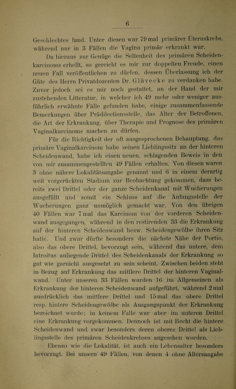 Geschlechtes fand. Unter diesen war 79mal primärer Uteruskrebs, während nur in 3 Fällen die Vagina primär erkrankt war. Da hieraus zur Genüge die Seltenheit des primären Scheiden- karcinoms erhellt, so gereicht es mir zur doppelten Freude, einen neuen Fall veröffentlichen zu dürfen, dessen Überlassung ich der Güte des Herrn Privatdozenten Dr. Glävecke zu verdanken habe. Zuvor jedoch sei es mir noch gestattet, an der Hand der mir zustehenden Litteratur, in welcher ich 49 mehr oder weniger aus¬ führlich erwähnte Fälle gefunden habe, einige zusammenfassende Bemerkungen über Prädilectionsstelle, das Alter der Betroffenen, die Art der Erkrankung, über Therapie und Prognose des primären Vaginalkarcinoms machen zu dürfen. Für die Richtigkeit der oft ausgesprochenen Behauptung, das primäre Vaginalkarcinom habe seinen Lieblingssitz an der hinteren Scheidenwand, habe ich einen neuen, schlagenden Beweis in den von mir zusammengestellten 49 Fällen erhalten. Von diesen waren 3 ohne nähere Lokalitätsangabe genannt und 6 in einem derartig weit vorgerückten Stadium zur Beobachtung gekommen, dass be¬ reits zwei Drittel oder der ganze Scheidenkanal mit Wucherungen ausgefüllt und somit ein Schluss auf die Anfangsstelle der Wucherungen ganz unmöglich gemacht war. Von den übrigen 40 Fällen war 7 mal das Karcinom von der vorderen Scheiden¬ wand ausgegangen, während in den restirenden 33 die Erkrankung auf der hinteren Scheidenwand bezw. Scheidengewölbe ihren Sitz hatte. Und zwar dürfte besonders die nächste Nähe der Portio, also das obere Drittel, bevorzugt sein, während das untere, dem Introitus anliegende Drittel des Scheidenkanals der Erkrankung so gut wie garnicht ausgesetzt zu sein scheint. Zwischen beiden steht in Bezug auf Erkrankung das mittlere Drittel der hinteren Vaginal¬ wand. Unter unseren 33 Fällen wurden 10 im Allgemeinen als Erkrankung der hinteren Scheidenwand aufgeführt, während 2 mal ausdrücklich das mittlere Drittel und 15 mal das obere Drittel resp. hintere Scheidengewölbe als Ausgangspunkt der Erkrankung bezeichnet wurde; in keinem Falle war aber im unteren Drittel eine Erkrankung vorgekommen. Dennoch ist mit Recht die hintere Scheidenwand und zwar besonders deren oberes Drittel als Lieb¬ lingsstelle des primären Scheidenkrebses angesehen worden. Ebenso wie die Lokalität, ist auch ein Lebensalter besonders bevorzugt. Bei unsern 49 Fällen, von denen 4 ohne Altersangabe