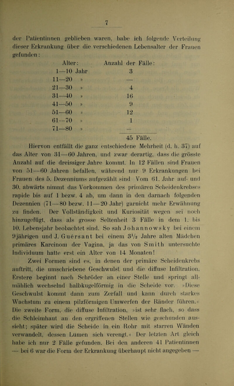 der Patientinnen geblieben waren, habe ich folgende Verteilung dieser Erkrankung über die verschiedenen Lebensalter der Frauen gefunden: Alter: Anzahl der Fälle: 1- -10 Jahr 3 11- -20 » — 21- -30 » 4 31 -40 » 16 41- -50 » 9 51- -60 » 12 61- -70 » 1 71- -80 » — 45 Fälle. Hiervon entfällt die ganz entschiedene Mehrheit (d. h. 37) auf das Alter von 31—60 Jahren, und zwar derartig, dass die grösste Anzahl auf die dreissiger Jahre kommt. In 12 Fällen sind Frauen von 51—60 Jahren befallen, während nur 9 Erkrankungen bei Frauen des 5. Dezenniums aufgezählt sind Vom 61. Jahr auf- und 30. abwärts nimmt das Vorkommen des primären Scheidenkrebses rapide bis auf 1 bezw. 4 ab, um dann in den darnach folgenden Dezennien (71—80 bezw. 11—20 Jahr) garnicht mehr Erwähnung zu finden. Der Vollständigkeit und Kuriosität wegen sei noch hinzugefügt, dass als grosse Seltenheit 3 Fälle in dem 1. bis 10. Lebensjahr beobachtet sind. So sah Johannowsky bei einem 9jährigen und J. Guersant bei einem 3Vs Jahre alten Mädchen primäres Karcinom der Vagina, ja das von Smith untersuchte Individuum hatte erst ein Alter von 14 Monaten! Zwei Formen sind es, in denen der primäre Scheidenkrebs auftritt, die umschriebene Geschwulst und die diffuse Infiltration. Erstere beginnt nach Schröder an einer Stelle und springt all¬ mählich wechselnd halbkugelförmig in die Scheide vor. »Diese Geschwulst kommt dann zum Zerfall und kann durch starkes Wachstum zu einem pilzförmigen Umwerfen der Ränder führen.« Die zweite Form, die diffuse Infiltration, »ist sehr flach, so dass die Schleimhaut an den ergriffenen Stellen wie geschunden aus¬ sieht; später wird die Scheide in ein Rohr mit starren Wänden verwandelt, dessen Lumen sich verengt.« Der letzten Art gleich habe ich nur 2 Fälle gefunden. Bei den anderen 41 Patientinnen — bei 6 war die Form der Erkrankung überhaupt nicht angegeben —