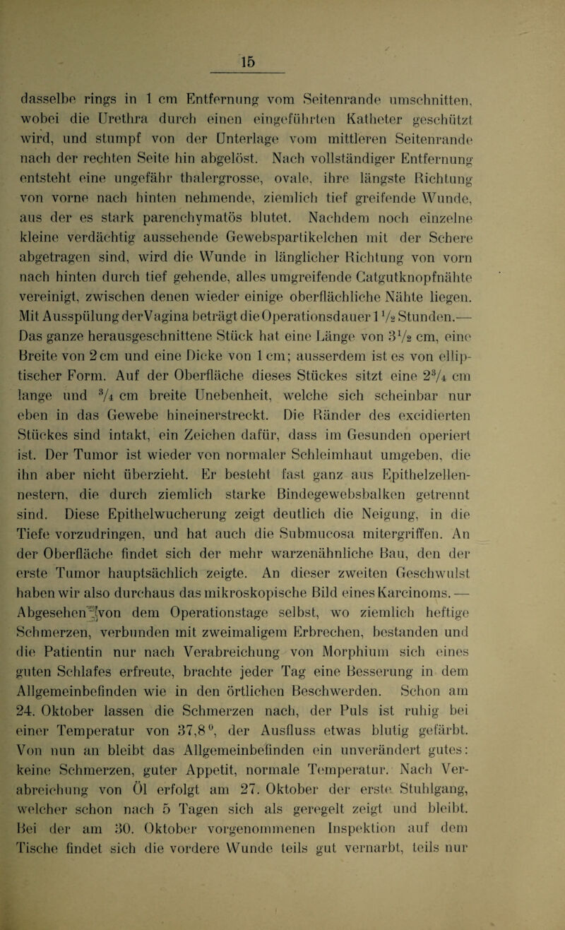 dasselbe rings in 1 cm Entfernung vom Seitenrande Umschnitten, wobei die Urethra durch einen eingeführten Katheter geschützt wird, und stumpf von der Unterlage vom mittleren Seitenrande nach der rechten Seite hin abgelöst. Nach vollständiger Entfernung entsteht eine ungefähr thalergrosse, ovale, ihre längste Richtung von vorne nach hinten nehmende, ziemlich tief greifende Wunde, aus der es stark parenchymatös blutet. Nachdem noch einzelne kleine verdächtig aussehende Gewebspartikelchen mit der Schere abgetragen sind, wird die Wunde in länglicher Richtung von vorn nach hinten durch tief gehende, alles umgreifende Gatgutknopfnähte vereinigt, zwischen denen wieder einige oberflächliche Nähte liegen. Mit Ausspülung derVagina beträgt die Operationsdauer 17a Stunden.— Das ganze herausgeschnittene Stück hat eine Länge von 372 cm, eine Breite von 2cm und eine Dicke von 1 cm; ausserdem ist es von ellip¬ tischer Form. Auf der Oberfläche dieses Stückes sitzt eine 23A cm lange und 3A cm breite Unebenheit, welche sich scheinbar nur eben in das Gewebe hineinerstreckt. Die Ränder des excidierten Stückes sind intakt, ein Zeichen dafür, dass im Gesunden operiert ist. Der Tumor ist wieder von normaler Schleimhaut umgeben, die ihn aber nicht überzieht. Er besteht fast ganz aus Epithelzellen¬ nestern, die durch ziemlich starke Bindegewebsbalken getrennt sind. Diese Epithelwucherung zeigt deutlich die Neigung, in die Tiefe vorzudringen, und hat auch die Submucosa mitergriffen. An der Oberfläche findet sich der mehr warzenähnliche Bau, den der erste Tumor hauptsächlich zeigte. An dieser zweiten Geschwulst haben wir also durchaus das mikroskopische Bild eines Karcinoms.— Abgesehen 'von dem Operationstage selbst, wo ziemlich heftige Schmerzen, verbunden mit zweimaligem Erbrechen, bestanden und die Patientin nur nach Verabreichung von Morphium sich eines guten Schlafes erfreute, brachte jeder Tag eine Besserung in dem Allgemeinbefinden wie in den örtlichen Beschwerden. Schon am 24. Oktober lassen die Schmerzen nach, der Puls ist ruhig bei einer Temperatur von 37,8°, der Ausfluss etwas blutig gefärbt. Von nun an bleibt das Allgemeinbefinden ein unverändert gutes: keine Schmerzen, guter Appetit, normale Temperatur. Nach Ver¬ abreichung von Öl erfolgt am 27. Oktober der erste Stuhlgang, welcher schon nach 5 Tagen sich als geregelt zeigt und bleibt. Bei der am 30. Oktober vorgenommenen Inspektion auf dem Tische findet sich die vordere Wunde teils gut vernarbt, teils nur