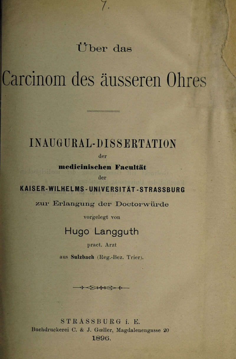 7- • • XJber das Carcinom des äusseren Ohres INAUGUBAL-DISSERTATION der medicinischen Facultät der KAISER-WILHELMS-UNIVERSITÄT-STRASSBURG zur Erlangung der Doctorwiirde vorgelegt von Hugo Langguth pract. Arzt . aus Sulzbach (Reg.-Bez. Trier). r ’ » S T KASSBUEG i. E. Buchdruckerei C. & J. Goeller, Magdalenengasse 20 1896.