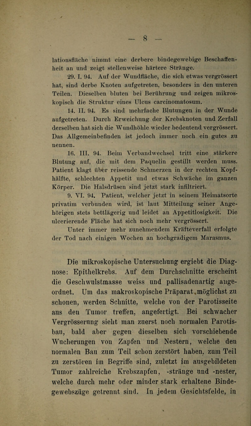 lationsfläche nimmt eine derbere bindegewebige Beschaffen¬ heit an und zeigt stellenweise härtere Stränge. 29. I. 94. Auf der Wundfläche, die sich etwas vergrössert hat, sind derbe Knoten aufgetreten, besonders in den unteren Teilen. Dieselben bluten bei Berührung und zeigen mikros¬ kopisch die Struktur eines Ulcus carcinomatosum. 14. II. 94. Es sind mehrfache Blutungen in der Wunde aufgetreten. Durch Erweichung der Krebsknoten und Zerfall derselben hat sich die Wundhöhle wieder bedeutend vergrössert. Das Allgemeinbefinden ist jedoch immer noch ein gutes zu nennen. 16. III. 94. Beim Verbandwechsel tritt eine stärkere Blutung auf, die mit dem Paquelin gestillt werden muss. Patient klagt über reissende Schmerzen in der rechten Kopf¬ hälfte, schlechten Appetit und etwas Schwäche im ganzen Körper. Die Halsdrüsen sind jetzt stark infiltriert. 9. VI. 94. Patient, welcher jetzt in seinem Heimatsorte privatim verbunden wird, ist laut Mitteilung seiner Ange¬ hörigen stets bettlägerig und leidet an Appetitlosigkeit. Die ulcerierende Fläche hat sich noch mehr vergrössert. Unter immer mehr zunehmendem Kräfteverfall erfolgte der Tod nach einigen Wochen an hochgradigem Marasmus. Die mikroskopische Untersuchung ergiebt die Diag¬ nose: Epithelkrebs. Auf dem Durchschnitte erscheint die Geschwulstmasse weiss und pallisadenartig ange¬ ordnet. Um das makroskopische Präparat .möglichst zu schonen, werden Schnitte, welche von der Parotisseite aus den Tumor treffen, angefertigt. Bei schwacher Vergrösserung sieht man zuerst noch normalen Parotis- bau, bald aber gegen dieselben sich vorschiebende Wucherungen von Zapfen und Nestern, welche den normalen Bau zum Teil schon zerstört haben, zum Teil zu zerstören im Begriffe sind, zuletzt im ausgebildeten Tumor zahlreiche Krebszapfen, -stränge und -nester, welche durch mehr oder minder stark erhaltene Binde¬ ge webszüge getrennt sind. In jedem Gesichtsfelde, in