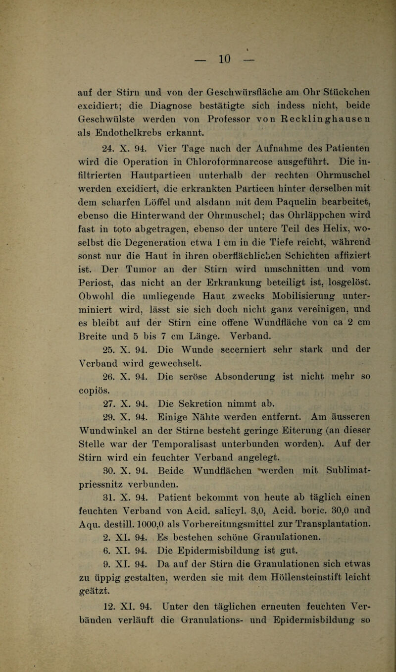 auf der Stirn lind von der Geschwürsfläche am Ohr Stückchen excidiert; die Diagnose bestätigte sich indess nicht, beide Geschwülste werden von Professor von Recklinghausen als Endothelkrebs erkannt. 24. X. 94. Vier Tage nach der Aufnahme des Patienten wird die Operation in Chloroformnarcose ausgeführt. Die in¬ filtrierten Hautpartieen unterhalb der rechten Ohrmuschel werden excidiert, die erkrankten Partieen hinter derselben mit dem scharfen Löffel und alsdann mit dem Paquelin bearbeitet, ebenso die Hinterwand der Ohrmuschel; das Ohrläppchen wird fast in toto abgetragen, ebenso der untere Teil des Helix, wo¬ selbst die Degeneration etwa 1 cm in die Tiefe reicht, während sonst nur die Haut in ihren oberflächlichen Schichten affiziert ist. Der Tumor an der Stirn wird Umschnitten und vom Periost, das nicht an der Erkrankung beteiligt ist, losgelöst. Obwohl die umliegende Haut zwecks Mobilisierung unter¬ miniert wird, lässt sie sich doch nicht ganz vereinigen, und es bleibt auf der Stirn eine offene Wundfläche von ca 2 cm Breite und 5 bis 7 cm Länge. Verband. 25. X. 94. Die Wunde secerniert sehr stark und der Verband wird gewechselt. 26. X. 94. Die seröse Absonderung ist nicht mehr so copiös. 27. X. 94. Die Sekretion nimmt ab. 29. X. 94. Einige Xähte werden entfernt. Am äusseren Wundwinkel an der Stirne besteht geringe Eiterung (an dieser Stelle war der Temporalisast unterbunden worden). Auf der Stirn wird ein feuchter Verband angelegt. 30. X. 94. Beide Wundflächen »werden mit Sublimat- priessnitz verbunden. 31. X. 94. Patient bekommt von heute ab täglich einen feuchten Verband von Acid. salicyl. 3,0, Acid. boric. 30,0 und Aqu. destill. 1000,0 als Vorbereitungsmittel zur Transplantation. 2. XI. 94. Es bestehen schöne Granulationen. 6. XI. 94. Die Epidermisbildung ist gut. 9. XI. 94. Da auf der Stirn die Granulationen sich etwas zu üppig gestalten, werden sie mit dem Höllensteinstift leicht geätzt. 12. XI. 94. Unter den täglichen erneuten feuchten Ver¬ bänden verläuft die Granulations- und Epidermisbildung so