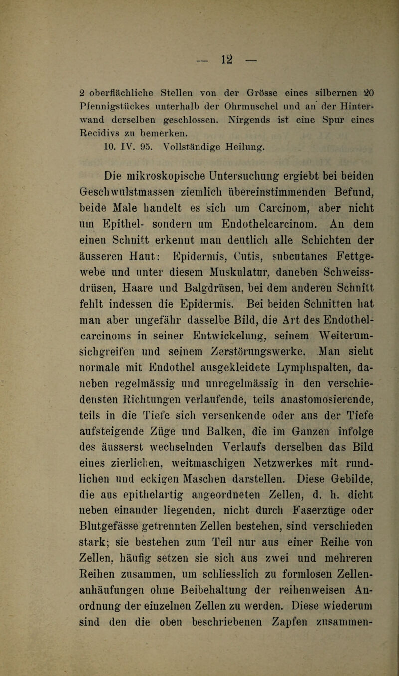 2 oberflächliche Stellen von der Grösse eines silbernen 20 Pfennigstückes unterhalb der Ohrmuschel und an der Hinter¬ wand derselben geschlossen. Nirgends ist eine Spur eines Recidivs zu bemerken. 10. IY. 95. Vollständige Heilung. Die mikroskopische Untersuchung ergiebt bei beiden Geschwulstmassen ziemlich übereinstimmenden Befund, beide Male bandelt es sich um Carcinom, aber nicht um Epithel- sondern um Endothelcarcinom. An dem einen Schnitt erkennt man deutlich alle Schichten der äusseren Haut: Epidermis, Cutis, subcutanes Fettge¬ webe und unter diesem Muskulatur, daneben Schweiss- drüsen, Haare und Balgdrüsen, bei dem anderen Schnitt fehlt indessen die Epidermis. Bei beiden Schnitten hat man aber ungefähr dasselbe Bild, die Art des Endothel- carcinoms in seiner Entwickelung, seinem Weiterum¬ sichgreifen und seinem Zerstörungswerke. Man sieht normale mit Endothel ausgekleidete Lymphspalten, da¬ neben regelmässig und unregelmässig in den verschie¬ densten Richtungen verlaufende, teils anastomosierende, teils in die Tiefe sich versenkende oder aus der Tiefe aufsteigende Züge und Balken, die im Ganzen infolge des äusserst wechselnden Verlaufs derselben das Bild eines zierlichen, weitmaschigen Netzwerkes mit rund¬ lichen und eckigen Maschen darstellen. Diese Gebilde, die aus epithelartig angeordneten Zellen, d. h. dicht neben einander liegenden, nicht durch Faserzüge oder Blutgefässe getrennten Zellen bestehen, sind verschieden stark; sie bestehen zum Teil nur aus einer Reihe von Zellen, häufig setzen sie sich aus zwei und mehreren Reihen zusammen, um schliesslich zu formlosen Zellen¬ anhäufungen ohne Beibehaltung der reihenweisen An¬ ordnung der einzelnen Zellen zu werden. Diese wiederum sind den die oben beschriebenen Zapfen zusammen-