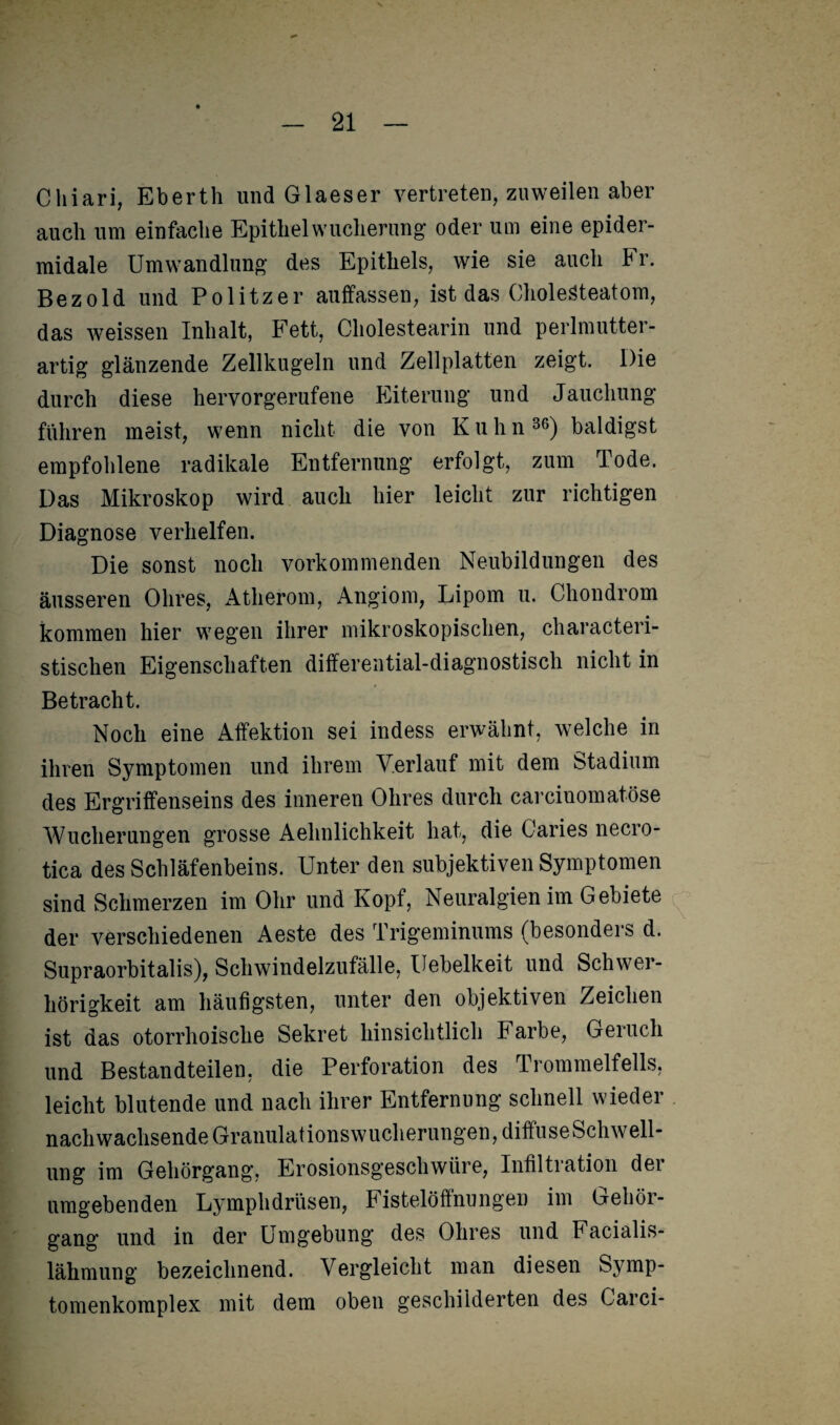 Cliiari, Eberth und Glaeser vertreten, zuweilen aber auch um einfache Epithel Wucherung oder um eine epider- midale Umwandlung des Epithels, wie sie auch b r. Bezold und Politzer auffassen, ist das Cholesteatom, das weissen Inhalt, Fett, Cholestearin und perlmutter- artig glänzende Zellkugeln und Zellplatten zeigt. Die durch diese hervorgerufene Eiterung und Jauchung fuhren meist, wenn nicht die von Kuhn36) baldigst empfohlene radikale Entfernung erfolgt, zum Tode. Das Mikroskop wird auch hier leicht zur richtigen Diagnose verhelfen. Die sonst noch vorkommenden Neubildungen des äusseren Ohres, Atherom, Angiom, Lipom u. Chondrom kommen hier wegen ihrer mikroskopischen, characteri- stischen Eigenschaften differential-diagnostisch nicht in Betracht. Noch eine Affektion sei indess erwähnt, welche in ihren Symptomen und ihrem Verlauf mit dem btadium des Ergriffenseins des inneren Ohres durch carciuomatöse Wucherungen grosse Aehnlichkeit hat, die Caries necro- tica des Schläfenbeins. Unter den subjektiven Symptomen sind Schmerzen im Ohr und Kopf, Neuralgien im Gebiete der verschiedenen Aeste des Trigeminums (besonders d. Supraorbitalis), Schwindelzufälle, Uebelkeit und Schwer¬ hörigkeit am häufigsten, unter den objektiven Zeichen ist das otorrhoisclie Sekret hinsichtlich Farbe, Geruch und Bestandteilen, die Perforation des Trommelfells, leicht blutende und nach ihrer Entfernung schnell wieder nach wachsende Granulat ionswucherungen, diffuse Schwell¬ ung im Gehörgang, Erosionsgeschwüre, Infiltration der umgebenden Lymphdrüsen, Fistelöffnungen im Gehör¬ gang und in der Umgebung des Ohres und Facialis- läkmung bezeichnend. Vergleicht man diesen Symp- tomenkomplex mit dem oben geschilderten des Carci-