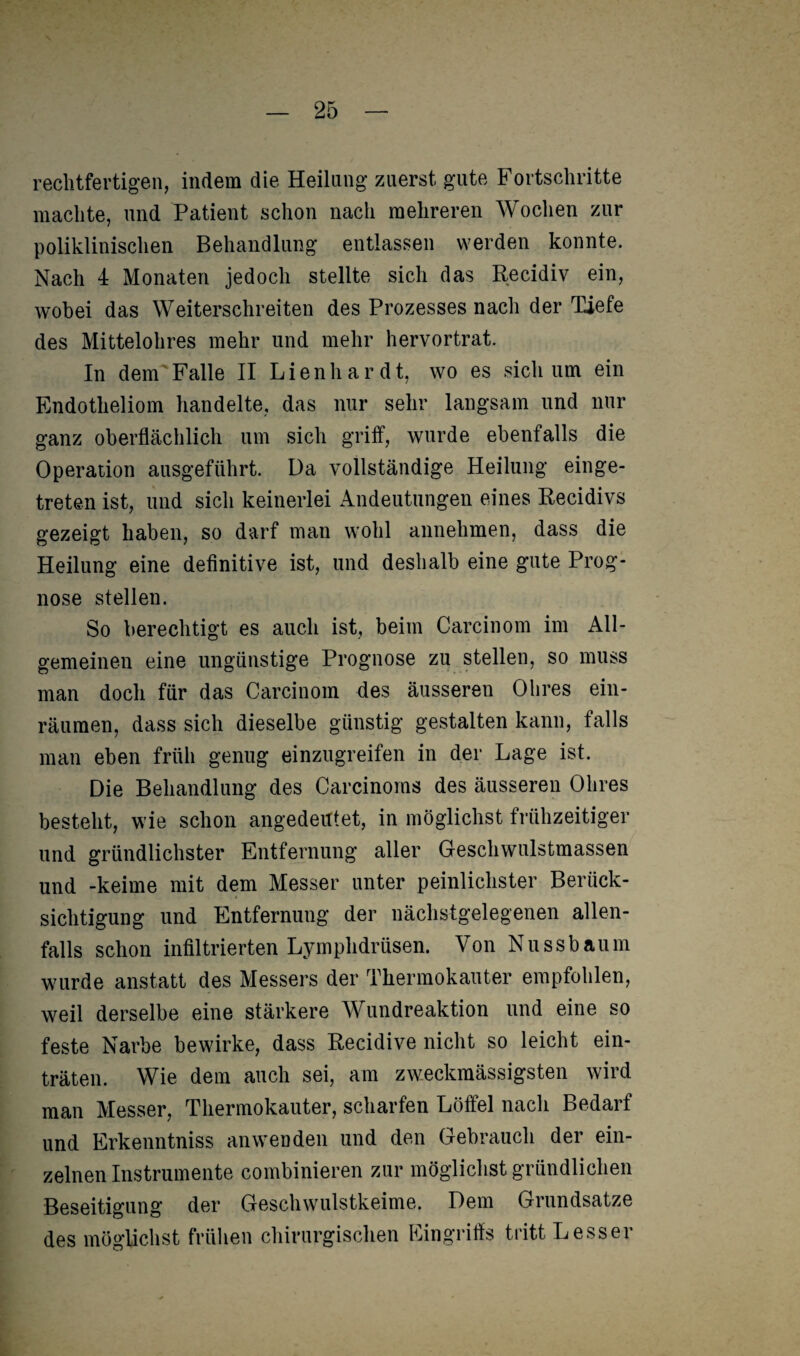 rechtfertigen, indem die Heilung zuerst gute Fortschritte machte, und Patient schon nach mehreren Wochen zur poliklinischen Behandlung entlassen werden konnte. Nach 4 Monaten jedoch stellte sich das Recidiv ein, wobei das Weiterschreiten des Prozesses nach der Tiefe des Mittelohres mehr und mehr hervortrat. In dem Falle II Lienhardt, wo es sich um ein Endotheliom handelte, das nur sehr langsam und nur ganz oberflächlich um sich griff, wurde ebenfalls die Operation ausgeführt. Da vollständige Heilung einge¬ treten ist, und sich keinerlei Andeutungen eines Recidivs gezeigt haben, so darf man wohl annehmen, dass die Heilung eine definitive ist, und deshalb eine gute Prog¬ nose stellen. So berechtigt es auch ist, beim Carcinom im All¬ gemeinen eine ungünstige Prognose zu stellen, so muss man doch für das Carcinom des äusseren Ohres ein¬ räumen, dass sich dieselbe günstig gestalten kann, falls man eben früh genug einzugreifen in der Lage ist. Die Behandlung des Carcinoms des äusseren Ohres besteht, wie schon angederttet, in möglichst frühzeitiger und gründlichster Entfernung aller Geschwulstmassen und -keime mit dem Messer unter peinlichster Berück¬ sichtigung und Entfernung der nächstgelegenen allen¬ falls schon infiltrierten Lymphdrüsen. Von Nussbaum wurde anstatt des Messers der Thermokauter empfohlen, weil derselbe eine stärkere Wundreaktion und eine so feste Narbe bewirke, dass Recidive nicht so leicht ein¬ träten. Wie dem auch sei, am zweckmässigsten wird man Messer, Thermokauter, scharfen Löffel nach Bedarf und Erkenntniss anwenden und den Gebrauch der ein¬ zelnen Instrumente combinieren zur möglichst gründlichen Beseitigung der Geschwulstkeime. Dem Grundsätze des möglichst frühen chirurgischen Eingriffs tritt Lesser