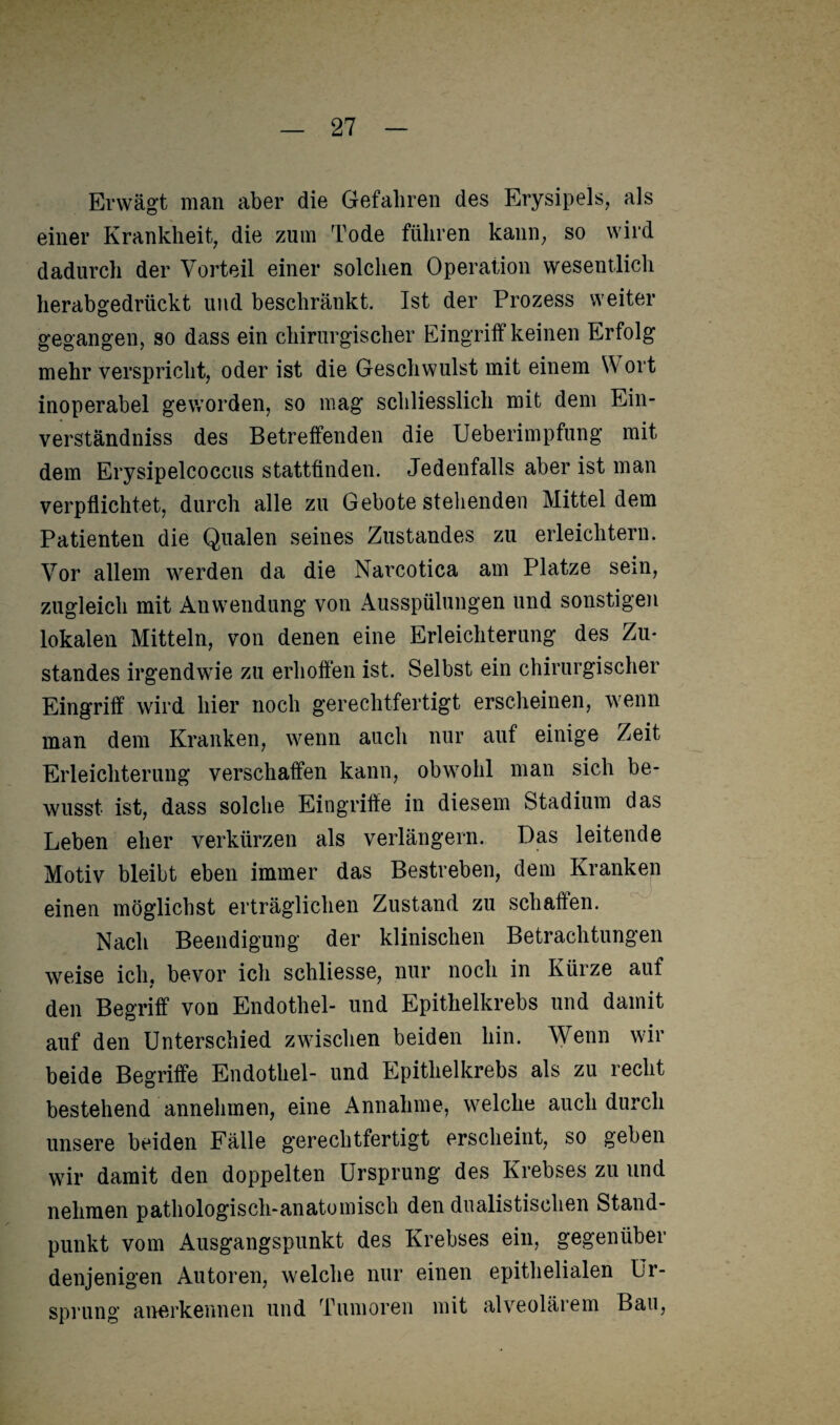 Erwägt man aber die Gefahren des Erysipels, als einer Krankheit, die zum Tode führen kann, so wird dadurch der Vorteil einer solchen Operation wesentlich herabgedrückt und beschränkt. Ist der Prozess weiter gegangen, so dass ein chirurgischer Eingriff keinen Erfolg mehr verspricht, oder ist die Geschwulst mit einem Wort inoperabel geworden, so mag schliesslich mit dem Ein¬ verständnis des Betreffenden die Ueberimpfung mit dem Erysipelcoccus stattfinden. Jedenfalls aber ist man verpflichtet, durch alle zu Gebote stehenden Mittel dem Patienten die Qualen seines Zustandes zu erleichtern. Vor allem werden da die Narcotica am Platze sein, zugleich mit Anwendung von Ausspülungen und sonstigen lokalen Mitteln, von denen eine Erleichterung des Zu¬ standes irgendwie zu erhoffen ist. Selbst ein chirurgischer Eingriff wird hier noch gerechtfertigt erscheinen, wenn man dem Kranken, wenn auch nur auf einige Zeit Erleichterung verschaffen kann, obwohl man sich be¬ wusst ist, dass solche Eingriffe in diesem Stadium das Leben eher verkürzen als verlängern. Das leitende Motiv bleibt eben immer das Bestreben, dem Kranken einen möglichst erträglichen Zustand zu schaffen. Nach Beendigung der klinischen Betrachtungen weise ich, bevor ich schliesse, nur noch in Kürze auf * den Begriff von Endothel- und Epithelkrebs und damit auf den Unterschied zwischen beiden hin. Wenn wir beide Begriffe Endothel- und Epithelkrebs als zu recht bestehend annehmen, eine Annahme, welche auch durch unsere beiden Fälle gerechtfertigt erscheint, so geben wir damit den doppelten Ursprung des Krebses zu und nehmen pathologisch-anatomisch den dualistischen Stand¬ punkt vom Ausgangspunkt des Krebses ein, gegenüber denjenigen Autoren, welche nur einen epithelialen Ur¬ sprung anerkennen und Tumoren mit alveolärem Bau,