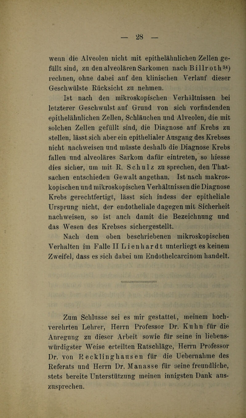 wenn die Alveolen nicht mit epithelälinlicheu Zellen ge¬ füllt sind, zu den alveolären Sarkomen nach B i 1 lr oth34) rechnen, ohne dabei auf den klinischen Verlauf dieser Geschwülste Rücksicht zu nehmen. Ist nach den mikroskopischen Verhältnissen bei letzterer Geschwulst auf Grund von sich vorfindenden epithelähnlichen Zellen, Schläuchen und Alveolen, die mit solchen Zellen gefüllt sind, die Diagnose auf Krebs zu stellen, lässt sich aber ein epithelialer Ausgang des Krebses nicht nachweisen und müsste deshalb die Diagnose Krebs fallen und alveoläres Sarkom dafür eintreten, so hiesse dies sicher, um mit R. Schulz zu sprechen, den Tliat- sachen entschieden Gewalt angethan. Ist nach makros¬ kopischen und mikroskopischen Verhältnissen die Diagnose Krebs gerechtfertigt, lässt sich indess der epitheliale Ursprung nicht, der endotheliale dagegen mit Sicherheit nachweisen, so ist auch damit die Bezeichnung und das Wesen des Krebses sichergestellt. Nach dem oben beschriebenen mikroskopischen ATerhalten im Falle II Lien har dt unterliegt es keinem Zweifel, dass es sich dabei um Endothelcarcinom handelt. Zum Schlüsse sei es mir gestattet, meinem hoch¬ verehrten Lehrer, Herrn Professor Dr. Kuhn für die Anregung zu dieser Arbeit sowie für seine in liebens¬ würdigster Weise erteilten Ratschläge, Herrn Professor Dr. von Recklinghausen für die üebernahme des Referats und Herrn Dr. Manasse für seine freundliche, stets bereite Unterstützung meinen innigsten Dank aus¬ zusprechen.