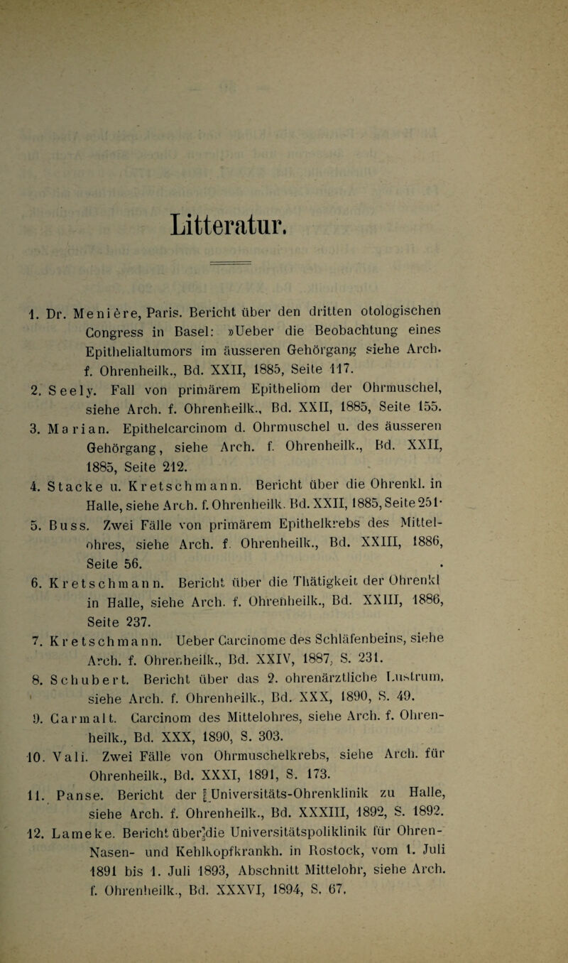 Litteratur. \. Dr. Meniere, Paris. Bericht über den dritten otologischen Gongress in Basel: »Ueber die Beobachtung eines Epithelialtumors im äusseren Gehörgang siehe Arch. f. Ohrenheilk., Bd. XXII, 1885, Seite 117. 2. See ly. Fall von primärem Epitheliom der Ohrmuschel, siehe Arch. f. Ohrenheilk., Bd. XXII, 1885, Seite 155. 3. Marian. Epithelcarcinom d. Ohrmuschel u. des äusseren Gehörgang, siehe Arch. f. Ohrenheilk., Bd. XXII, 1885, Seite 212. 4. Stacke u. Kretsehmann. Bericht über die Ohrenkl. in Halle, siehe Arch. f. Ohrenheilk. Bd. XXII, 1885, Seite 251* 5. Buss. Zwei Fälle von primärem Epithelkrebs des Mittel¬ ohres, siehe Arch. f. Ohrenheilk., Bd. XXIII, 1886, Seite 56. 6. Kretsehmann. Bericht über die Thätigkeit der Ohrenkl in Halle, siehe Arch. f. Ohrenheilk., Bd. XXIII, 1886, Seite 237. 7. Kretsehmann. Ueber Garcinome des Schläfenbeins, siehe Arch. f. Ohrenheilk., Bd. XXIV, 1887, S. 231. 8. Schubert. Bericht über das 2. ohrenärztliche Eustrum, ' siehe Arch. f. Ohrenheilk., Bd. XXX, 1890, S. 49. 9. Garmalt. Carcinom des Mittelohres, siehe Arch. f. Ohren¬ heilk., Bd. XXX, 1890, S. 303. 10. Vali. Zwei Fälle von Ohrmuschelkrebs, siehe Arch. für Ohrenheilk., Bd. XXXI, 1891, S. 173. 11. Panse. Bericht der | Universitäts-Ohrenklinik zu Halle, siehe 4rch. f. Ohrenheilk., Bd. XXXIII, 1892, S. 1892. 12. Lameke. Bericht überjdie Universitätspoliklinik für Ohren- Nasen- und Kehlkopfkrankh. in Rostock, vom 1. Juli 1891 bis 1. Juli 1893, Abschnitt Mittelohr, siehe Arch. f. Ohrenheilk., Bd. XXXVI, 1894, S. 67.