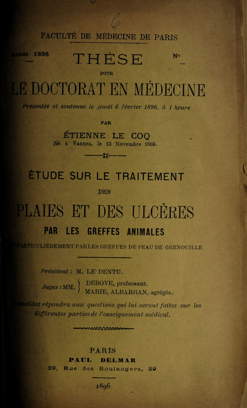 ' m r FACULTÉ DE MÉDECINE DE PARIS née 1896 No POUR E DOCTORAT EN MÉDECINE Présentée et soutenue le jeudi 6 février 1896, à 1 heure PAR I ÉTIENNE LE COQ Né a Vannes, le 13 Novembre 1869. W —**— I ÉTUDE SUR LE TRAITEMENT . • j|É DES PLAIES ET DES ULCÈRES i PAR LES GREFFES ANIMALES ' ■g RjtTICULIÈREMENT PARLES GREFFES DE PEAU DE GRENOUILLE Président : M. LE DENTU. I Juges : MM. j DEB0'VE, professeur. I MARIE, ALBARRAN, agrégés. didat répondra aux questions qui lui seront faites sur les différentes parties de Venseignement médical. P ' . ■ ■w,naaaAAAA/V/Wvvvs»*i i ■ B. PARIS H|: PAUL DEL. MAR 29, Rue des Boulangers, 29 1896