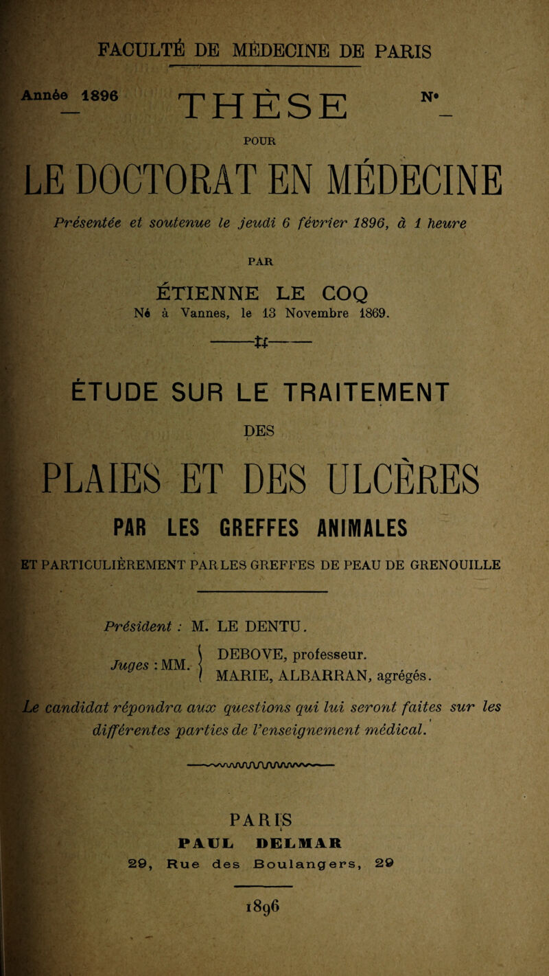 FACULTÉ DE MÉDECINE DE PARIS Année 1896 N* POUR LE DOCTORAT EN MÉDECINE Présentée et soutenue le jeudi 6 février 1896, à 1 heure PAR ÉTIENNE LE COQ Né à Vannes, le 13 Novembre 1869. -U- ÉTUDE SUR LE TRAITEMENT « DES i • > ' . - _ PLAIES ET DES ULCÈRES PAR LES GREFFES ANIMALES ET PARTICULIÈREMENT PARLES GREFFES DE PEAU DE GRENOUILLE Président : M. LE DENTU. ^ DEBOVE, professeur. Juqes : MM. { y l MARIE, ALBARRAN, agrégés. Le candidat répondra aux questions qui lui seront faites sur les » différentes parties de renseignement médical. 1 PARIS S PAUL. DELMAR 29, Rue des Boulangers, 29 1896