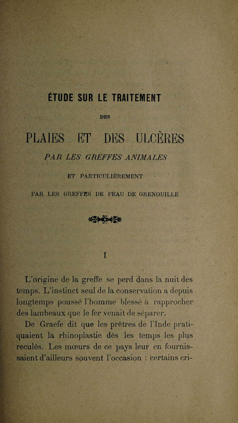 ÉTUDE SUR LE TRAITEMENT DES PLAIES ET DES ULCÈRES PAR LES GREFFES ANIMALES ET PARTICULIÈREMENT PAR LES GREFFES DE PEAU DE GRENOUILLE I L’origine de la greffe se perd dans la nuit des temps. L’instinct seul de la conservation a depuis longtemps poussé l’homme blessé à rapprocher des lambeaux que le fer venait de séparer. De Graefe dit que les prêtres de l’Inde prati¬ quaient la rhinoplastie dès les temps les plus reculés. Les mœurs de ce pays leur en fournis¬ saient d’ailleurs souvent l’occasion : certains cri-