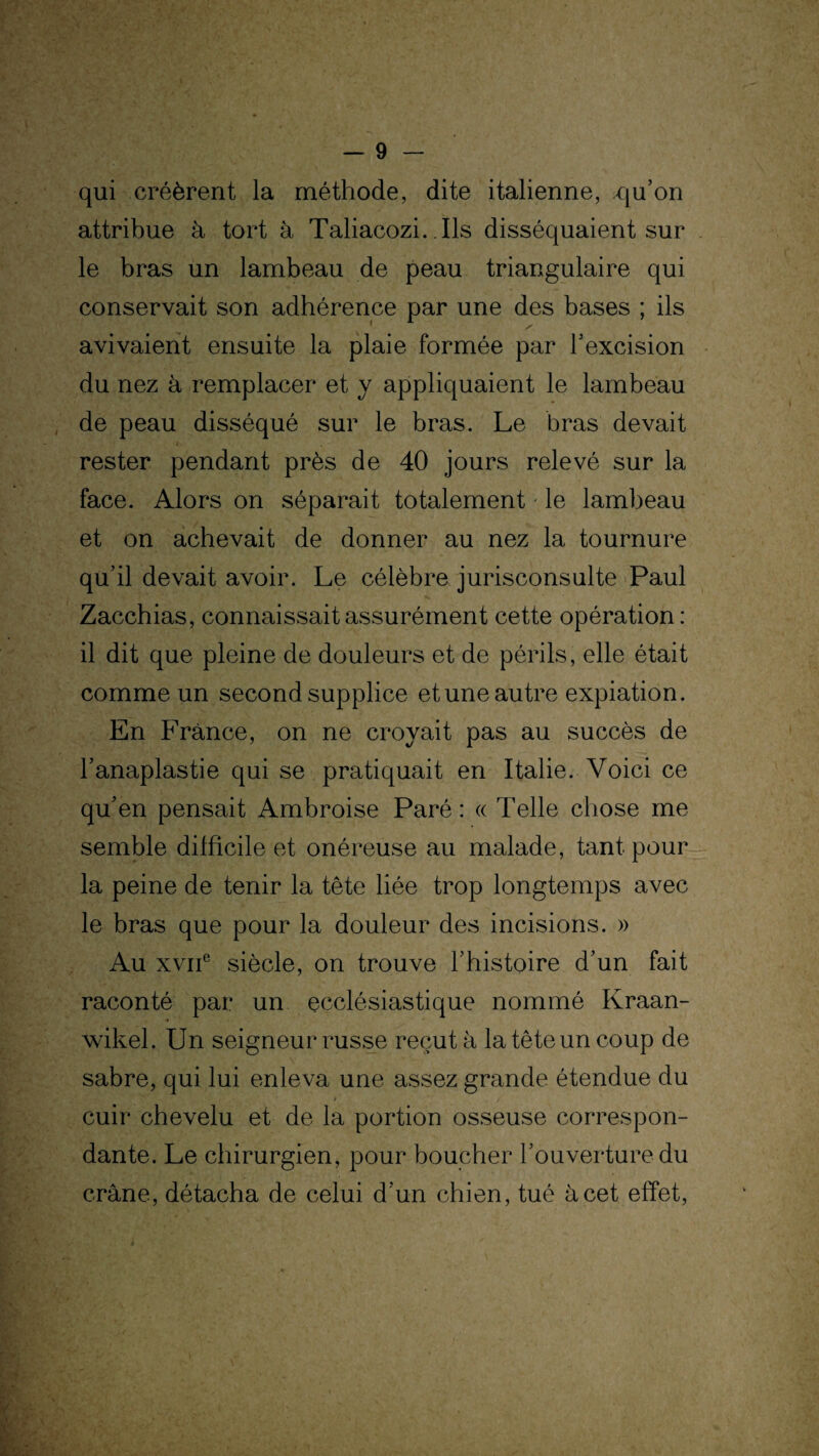 qui créèrent la méthode, dite italienne, qu’on attribue à tort à Taliacozi. Ils disséquaient sur le bras un lambeau de peau triangulaire qui conservait son adhérence par une des bases ; ils avivaient ensuite la plaie formée par l’excision du nez à remplacer et y appliquaient le lambeau de peau disséqué sur le bras. Le bras devait rester pendant près de 40 jours relevé sur la face. Alors on séparait totalement le lambeau et on achevait de donner au nez la tournure qu’il devait avoir. Le célèbre jurisconsulte Paul Zacchias, connaissait assurément cette opération : il dit que pleine de douleurs et de périls, elle était comme un second supplice et une autre expiation. En France, on ne croyait pas au succès de l’anaplastie qui se pratiquait en Italie. Voici ce qu’en pensait Ambroise Paré: « Telle chose me semble difficile et onéreuse au malade, tant pour la peine de tenir la tête liée trop longtemps avec le bras que pour la douleur des incisions. » Au xvne siècle, on trouve l’histoire d’un fait raconté par un ecclésiastique nommé Kraan- wikel. Un seigneur russe reçut à la tête un coup de sabre, qui lui enleva une assez grande étendue du cuir chevelu et de la portion osseuse correspon¬ dante. Le chirurgien, pour boucher l’ouverture du crâne, détacha de celui d’un chien, tué à cet effet,