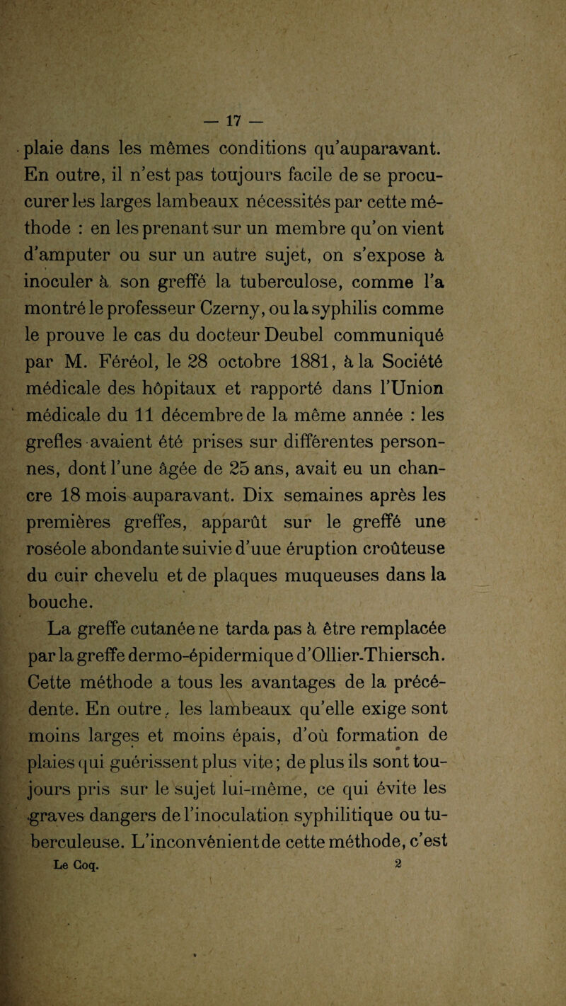 • plaie dans les mêmes conditions qu’auparavant. En outre, il n’est pas toujours facile de se procu- curer les larges lambeaux nécessités par cette mé¬ thode : en les prenant sur un membre qu’on vient d’amputer ou sur un autre sujet, on s’expose à inoculer à son greffé la tuberculose, comme l’a montré le professeur Czerny, ou la syphilis comme le prouve le cas du docteur Deubel communiqué par M. Féréol, le 28 octobre 1881, à la Société médicale des hôpitaux et rapporté dans l’Union médicale du 11 décembre de la même année : les greffes avaient été prises sur différentes person¬ nes, dont l’une âgée de 25 ans, avait eu un chan¬ cre 18 mois auparavant. Dix semaines après les premières greffes, apparût sur le greffé une roséole abondante suivie d’uue éruption croûteuse du cuir chevelu et de plaques muqueuses dans la bouche. La greffe cutanée ne tarda pas à être remplacée par la greffe dermo-épidermique d’Ollier-Thiersch. Cette méthode a tous les avantages de la précé¬ dente. En outre , les lambeaux qu’elle exige sont moins larges et moins épais, d’où formation de plaies qui guérissent plus vite ; de plus ils sont tou¬ jours pris sur le sujet lui-même, ce qui évite les .graves dangers de l’inoculation syphilitique ou tu¬ berculeuse. L’inconvénient de cette méthode, c’est Le Coq. 2