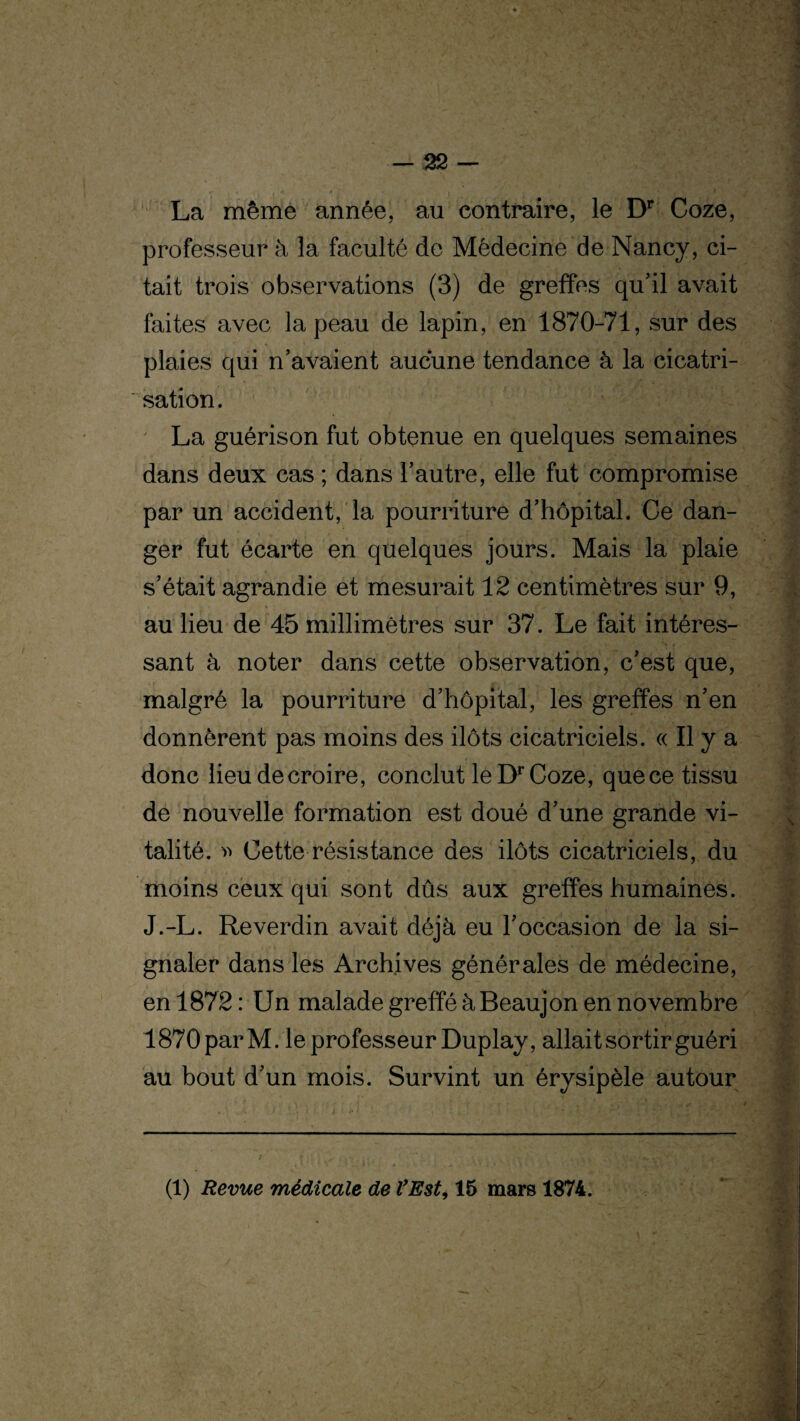 La même année, au contraire, le Dr Coze, professeur à la faculté de Médecine de Nancy, ci¬ tait trois observations (3) de greffes qu'il avait faites avec la peau de lapin, en 1870-71, sur des plaies qui n’avaient aucune tendance à la cicatri¬ sation. La guérison fut obtenue en quelques semaines dans deux cas ; dans l’autre, elle fut compromise par un accident, la pourriture d’hôpital. Ce dan¬ ger fut écarte en quelques jours. Mais la plaie s’était agrandie et mesurait 12 centimètres sur 9, au lieu de 45 millimètres sur 37. Le fait intéres¬ sant à noter dans cette observation, c’est que, malgré la pourriture d’hôpital, les greffes n’en donnèrent pas moins des ilôts cicatriciels. « Il y a donc lieu de croire, conclut le Dr Coze, que ce tissu de nouvelle formation est doué d’une grande vi¬ talité. » Cette résistance des ilôts cicatriciels, du moins ceux qui sont dûs aux greffes humaines. J.-L. Reverdin avait déjà eu l’occasion de la si¬ gnaler dans les Archives générales de médecine, en 1872 : Un malade greffé àBeaujon en novembre 1870parM. le professeur Duplay, allait sortir guéri au bout d’un mois. Survint un érysipèle autour (1) Revue médicale de l’Est, 15 mars 1874.