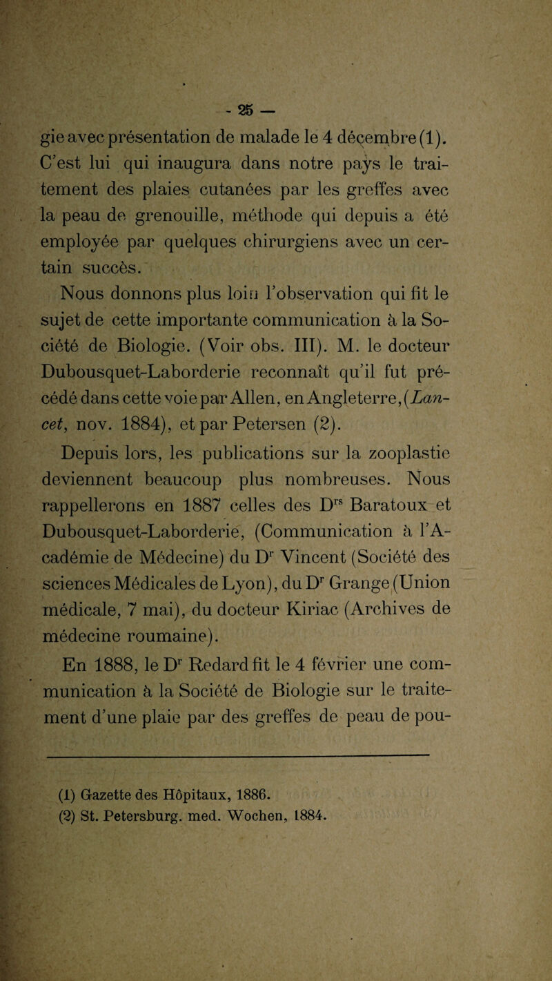 gie avec présentation de malade le 4 décembre (1). C’est lui qui inaugura dans notre pays le trai¬ tement des plaies cutanées par les greffes avec la peau de grenouille, méthode qui depuis a été employée par quelques chirurgiens avec un cer¬ tain succès. Nous donnons plus loin l’observation qui fit le sujet de cette importante communication à la So¬ ciété de Biologie. (Voir obs. III). M. le docteur Dubousquet-Laborderie reconnaît qu’il fut pré¬ cédé dans cette voie par Allen, en Angleterre, (Lan¬ cet, nov. 1884), et par Petersen (2). Depuis lors, les publications sur la zooplastie deviennent beaucoup plus nombreuses. Nous rappellerons en 1887 celles des Drs Baratoux et Dubousquet-Laborderie, (Communication à l’A¬ cadémie de Médecine) du Dr Vincent (Société des sciences Médicales de Lyon), du Dr Grange (Union médicale, 7 mai), du docteur Kiriac (Archives de médecine roumaine). En 1888, le Dr Redard fit le 4 février une com¬ munication à la Société de Biologie sur le traite¬ ment d’une plaie par des greffes de peau de pou- (1) Gazette des Hôpitaux, 1886. (2) St. Petersburg. med. Wochen, L884.