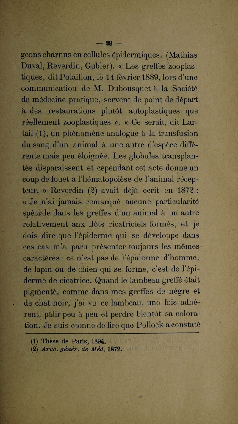 geons charnus en cellules épidermiques. (Mathias Du val, Reverdin, Gubler). « Les greffes zooplas¬ tiques, dit Polaillon, le 14 février 1889, lors d’une communication de M. Dubousquet à la Société de médecine pratique, servent de point de départ à des restaurations plutôt autoplastiques que réellement zooplastiques ». « Ce serait, dit Lar- tail (1), un phénomène analogue à la transfusion du sang d’un animal à une autre d’espèce diffé¬ rente mais peu éloignée. Les globules transplan¬ tés disparaissent et cependant cet acte donne un coup de fouet à l’hématopoièse de l’animal récep¬ teur. » Reverdin (2) avait déjà écrit en 1872 : <(Je n’ai jamais remarqué aucune particularité spéciale dans les greffes d’un animal à un autre relativement anx ilôts cicatriciels formés, et je dois dire que l’épiderme qui se développe dans ces cas m’a paru présenter toujours les mêmes caractères : ce n’est pas de l’épiderme d’homme, de lapin ou de chien qui se forme, c’est de l’épi¬ derme de cicatrice. Quand le lambeau greffé était pigmenté, comme dans mes greffes de nègre et de chat noir, j’ai vu ce lambeau, une fois adhé¬ rent, pâlir peu à peu et perdre bientôt sa colora¬ tion. Je suis étonné de lire que Pollock a constaté (1) Thèse de Paris, 1894. (2) Arch. génér. de Méd. 1872.