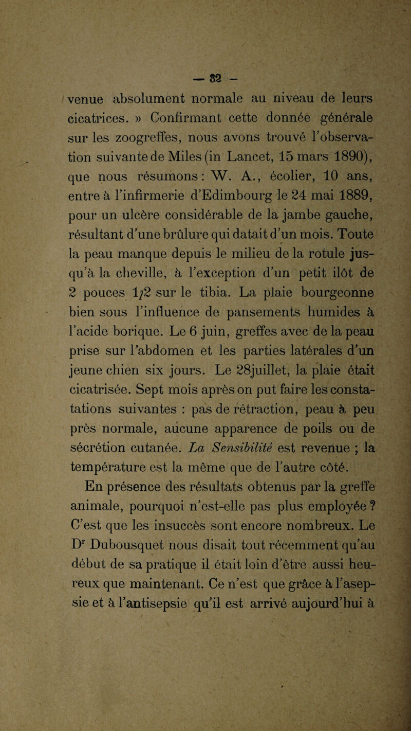 venue absolument normale au niveau de leurs cicatrices. » Confirmant cette donnée générale sur les zoogreffes, nous avons trouvé l'observa¬ tion suivante de Miles (in Lancet, 15 mars 1890), que nous résumons : W. A., écolier, 10 ans, entre à l’infirmerie d’Edimbourg le 24 mai 1889, pour un ulcère considérable de la jambe gauche, résultant d’une brûlure qui datait d’un mois. Toute la peau manque depuis le milieu de la rotule jus¬ qu’à la cheville, à l’exception d’un petit ilôt de 2 pouces 1;2 sur le tibia. La plaie bourgeonne bien sous l’influence de pansements humides à l’acide borique. Le 6 juin, greffes avec de la peau prise sur habdomen et les parties latérales d’un jeune chien six jours. Le 28juillet, la plaie était cicatrisée. Sept mois après on put faire les consta¬ tations suivantes : pas de rétraction, peau à peu près normale, aucune apparence de poils ou de sécrétion cutanée. La Sensibilité est revenue ; la température est la même que de l’autre côté. En présence des résultats obtenus par la greffe animale, pourquoi n’est-elle pas plus employée ? C’est que les insuccès sont encore nombreux. Le Dr Dubousquet nous disait tout récemment qu’au début de sa pratique il était loin d’être aussi heu¬ reux que maintenant. Ce n’est que grâce à l’asep¬ sie et à l’antisepsie qu’il est arrivé aujourd’hui à
