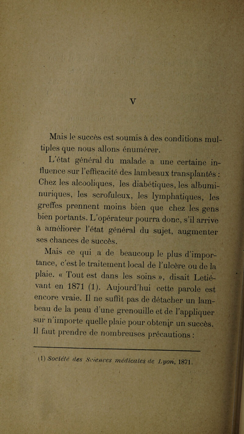 V Mais le succès est soumis à. des conditions mul¬ tiples que nous allons énumérer. L état général du malade a une certaine in¬ fluence sur 1 efficacité des lambeaux transplantés : Chez les alcooliques, les diabétiques, les albumi- nuiiques, les scrofuleux, les lymphatiques, les greffes prennent moins bien que chez les gens bien portants. L’opérateur pourra donc, s’il arrive à améliorer l’état général du sujet, augmenter ses chances de succès. Mais ce qui a de beaucoup le plus d’impor¬ tance, c est le traitement local de l’ulcère ou de la plaie. « Tout est dans les soins », disait Letié- vant en 1871 (1). Aujourd’hui cette parole est encore vraie. Il ne suffit pas de détacher un lam¬ beau de la peau d’une grenouille et de l’appliquer sur n importe quelle plaie pour obtenir un succès. 11 faut prendre de nombreuses précautions : ( 1 ) Société des Sciences médicales de Lyon. 1871.