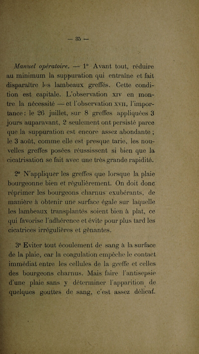 Manuel opératoire. — 1° Avant tout, réduire au minimum la suppuration qui entraîne et fait disparaître les lambeaux greffés. Cette condi¬ tion est capitale. L’observation xiv en mon¬ tre la nécessité —et l’observation xvii, l’impor¬ tance : le 26 juillet, sur 8 greffes appliquées 3 jours auparavant, 2 seulement ont persisté parce que la suppuration est encore assez abondante ; le 3 août, comme elle est presque tarie, les nou¬ velles greffes posées réussissent si bien que la cicatrisation se fait avec une très grande rapidité. 2° N’appliquer les greffes que lorsque la plaie bourgeonne bien et régulièrement. On doit donc réprimer les bourgeons charnus exubérants, de manière à obtenir une surface égale sur laquelle les lambeaux transplantés soient bien à plat, ce qui favorise l’adhérence et évite pour plus tard les cicatrices irrégulières et gênantes. 3° Eviter tout écoulement de sang à la surface de la plaie, car la coagulation empêche le contact immédiat entre les cellules de la greffe et celles des bourgeons charnus. Mais faire l’antisepsie d’une plaie sans y déterminer l’apparition de quelques gouttes de sang, c’est assez délicat.