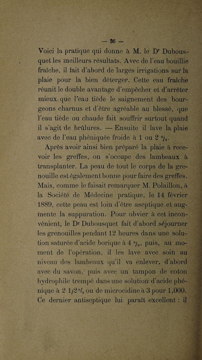 Voici la pratique qui donne à M. le Dr Dubous- quet les meilleurs résultats. Avec de l’eau bouillie fraîche, il fait d’abord de larges irrigations sur la plaie pour la bien déterger. Cette eau fraîche réunit le double avantage d’empêcher et d’arrêter mieux que Peau tiède le saignement des bour¬ geons charnus et d’être agréable au blessé, que l’eau tiède ou chaude fait souffrir surtout quand il s’agit de brûlures. — Ensuite il lave la plaie avec de l’eau phéniquée froide à 1 ou 2 %. Après avoir ainsi bien préparé la plaie à rece¬ voir les greffes, on s’occupe des lambeaux à transplanter. La peau de tout le corps de la gre¬ nouille est également bonne pour faire des greffes. Mais, comme le faisait remarquer M.. Polaillon, à la Société de Médecine pratique, le 14 février 1889, cette peau est loin d’être aseptique et aug¬ mente la suppuration. Pour obvier à cet incon¬ vénient, le Dr Dubousquet fait d’abord séjourner les grenouilles pendant 12 heures dans une solu¬ tion saturée d’acide borique à 4 %, puis, au mo¬ ment de l’opération, il les lave avec soin au niveau des lambeaux qu’il va enlever, d’abord avec du savon, puis avec un tampon de coton hydrophile trempé dans une solution d’acide phré¬ nique à 2 1/2 °4 ou de microcidineà 3 pour 1,000. Ce dernier antiseptique lui paraît excellent : il