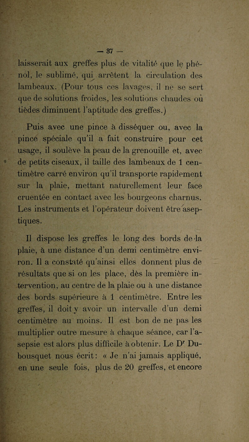 laisserait aux greffes plus de vitalité que le phé¬ nol, le sublimé, qui arrêtent la circulation des lambeaux. (Pour tous ces lavages, il ne se sert que de solutions froides, les solutions chaudes où tièdes diminuent l'aptitude des greffes.) Puis avec une pince à disséquer ou, avec la pince spéciale qu'il a fait construire pour cet usage, il soulève la peau de la grenouille et, avec de petits ciseaux, il taille des lambeaux de 1 cen¬ timètre carré environ qu’il transporte rapidement sur la plaie, mettant naturellement leur face cruentée en contact avec les bourgeons charnus. Les instruments et l'opérateur doivent être asep¬ tiques. Il dispose les greffes le long des bords de -la plaie, à une distance d’un demi centimètre envi¬ ron. Il a constaté qu’ainsi elles donnent plus de résultats que si on les place, dès la première in¬ tervention, au centre de la plaie ou à une distance des bords supérieure à 1 centimètre. Entre les greffes, il doit y avoir un intervalle d'un demi centimètre au moins. Il est bon de ne pas les multiplier outre mesure à chaque séance, car l'a¬ sepsie est alors plus difficile à obtenir. Le Dr Du- bousquet nous écrit : « Je n'ai jamais appliqué, en une seule fois, plus de 20 greffes, et encore