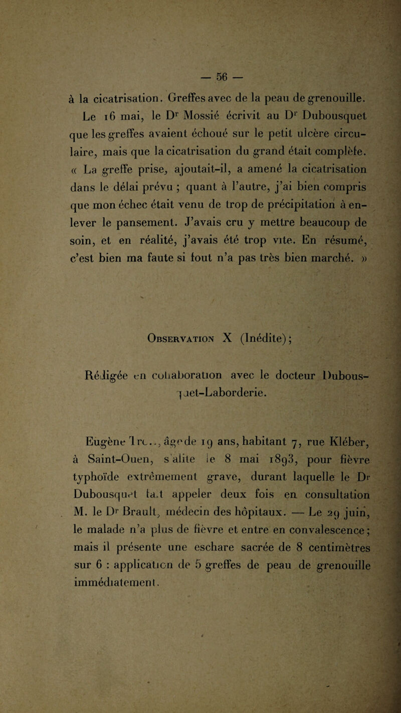à la cicatrisation. Greffes avec de la peau de grenouille. Le 16 mai, le Dr Mossié écrivit au D1 Dubousquet que les greffes avaient échoué sur le petit ulcère circu¬ laire, mais que la cicatrisation du grand était complèfe. (( La greffe prise, ajoutait-il, a amené la cicatrisation t dans le délai prévu ; quant à l’autre, j’ai bien compris que mon échec était venu de trop de précipitation à en¬ lever le pansement. J’avais cru y mettre beaucoup de soin, et en réalité, j’avais été trop vite. En résumé, c’est bien ma faute si tout n’a pas très bien marché. » ' b- •  Observation X (Inédite) ; Rédigée t*n collaboration avec le docteur Dubous- q aet-Laborderie. Eugène Ire.., âge de 19 ans, habitant 7, rue Kléber, à Saint-Ouen, s alite ie 8 mai 1893, pour fièvre typhoïde extrêmement grave, durant laquelle le Dr Dubousquet la.t appeler deux fois en consultation M. le Dr Brault, médecin des hôpitaux. — Le 29 juin, le malade n’a plus de fièvre et entre en convalescence ; mais il présente une eschare sacrée de 8 centimètres sur 6 : application de 5 greffes de peau de grenouille immédiatement. /