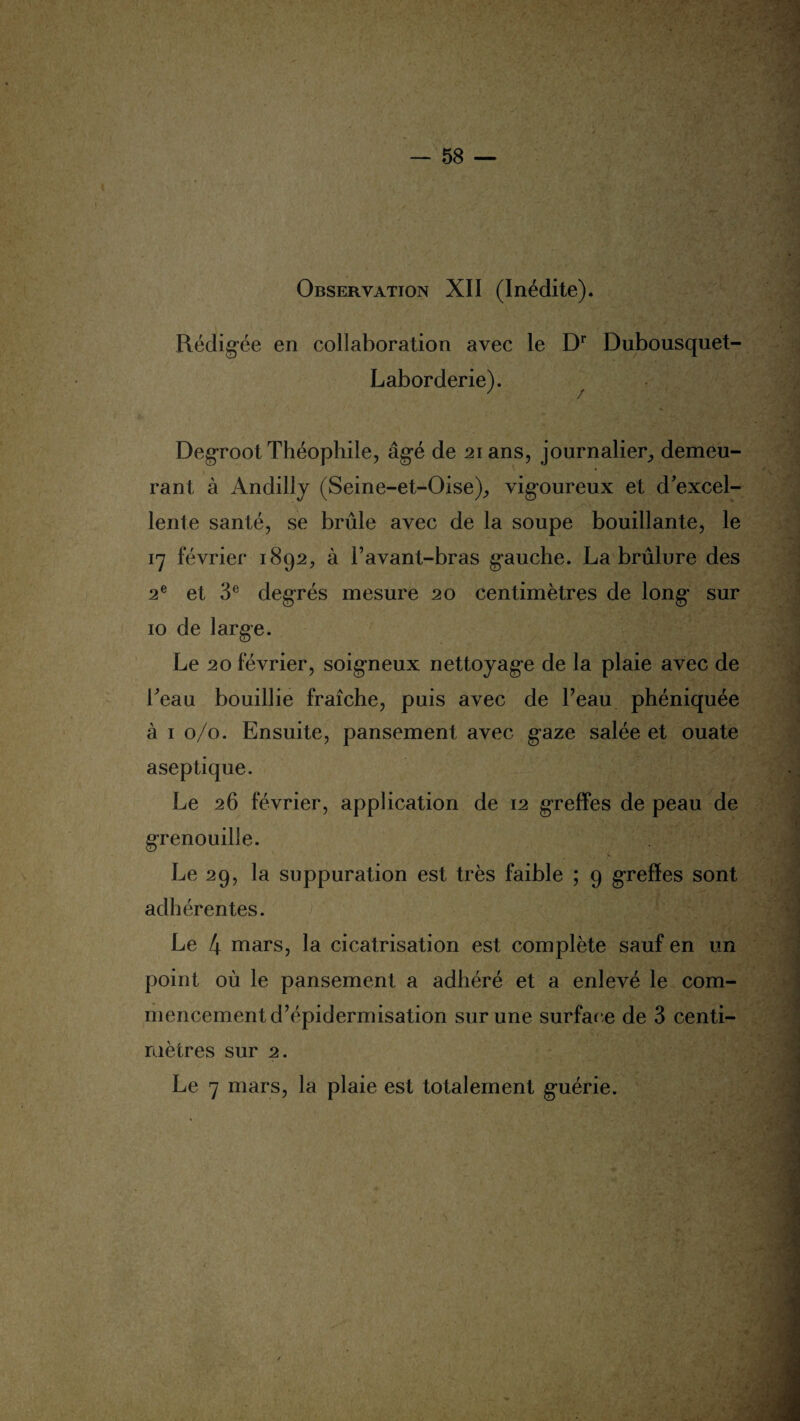 I ' : : -• :■  $ '< î \ Observation XII (Inédite). Rédigée en collaboration avec le Dr Dubousquet- Laborderie). Degroot Théophile, âgé de 21 ans, journalier, demeu¬ rant à Andilly (Seine-et-Oise), vigoureux et d'excel- ‘ /■' •. [y4 lente santé, se brûle avec de la soupe bouillante, le 17 février 1892, à l’avant-bras gauche. La brûlure des 2e et 3e degrés mesure 20 centimètres de long sur 10 de large. Le 20 février, soigneux nettoyage de la plaie avec de beau bouillie fraîche, puis avec de l’eau phéniquée à 1 0/0. Ensuite, pansement avec gaze salée et ouate aseptique. Le 26 février, application de 12 greffes de peau de grenouille. Le 29, la suppuration est très faible ; 9 greffes sont adhérentes. Le 4 mars, la cicatrisation est complète sauf en un point où le pansement a adhéré et a enlevé le com¬ mencement d’épidermisation sur une surface de 3 centi¬ mètres sur 2. Le 7 mars, la plaie est totalement guérie. 1