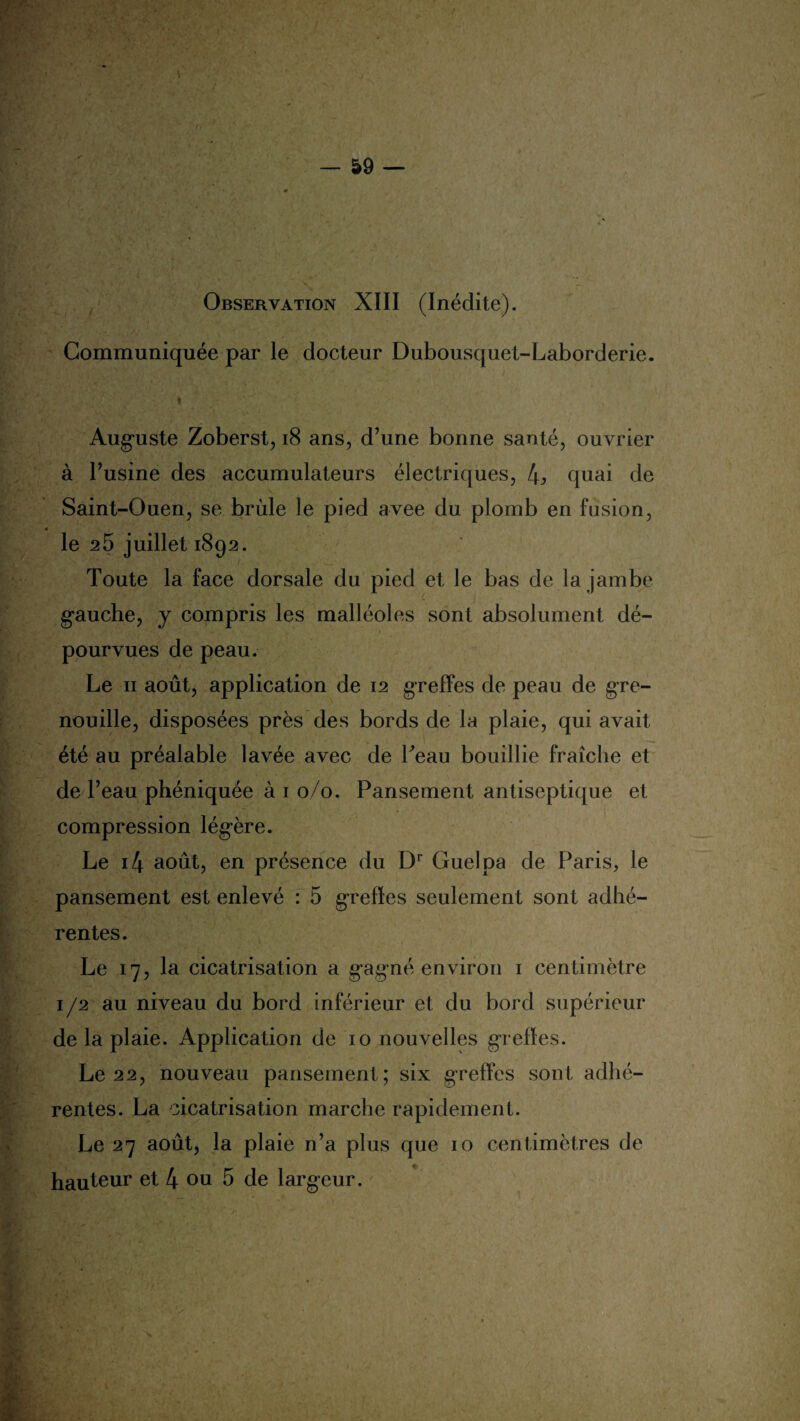 Observation XIII (Inédite). Communiquée par le docteur Dubousquet-Laborderie. i-'' ' Auguste Zoberst, 18 ans, d’une bonne santé, ouvrier à l’usine des accumulateurs électriques, 4j> quai de Saint-Ouen, se brûle le pied avee du plomb en fusion, 0 le 25 juillet 1892. Toute la face dorsale du pied et le bas de la jambe gauche, y compris les malléoles sont absolument dé¬ pourvues de peau. Le 11 août, application de 12 greffes de peau de gre¬ nouille, disposées près des bords de la plaie, qui avait été au préalable lavée avec de Teau bouillie fraîche et de l’eau phéniquée à 1 0/0. Pansement antiseptique et compression légère. Le i4 août, en présence du Dr Guelpa de Paris, le pansement est enlevé : 5 greffes seulement sont adhé¬ rentes. Le 17, la cicatrisation a gagné environ 1 centimètre 1 /2 au niveau du bord inférieur et du bord supérieur de la plaie. Application de 10 nouvelles greffes. Le 22, nouveau pansement; six greffes sont adhé¬ rentes. La cicatrisation marche rapidement. Le 27 août, la plaie n’a plus que 10 centimètres de hauteur et 4 ou 5 de largeur.