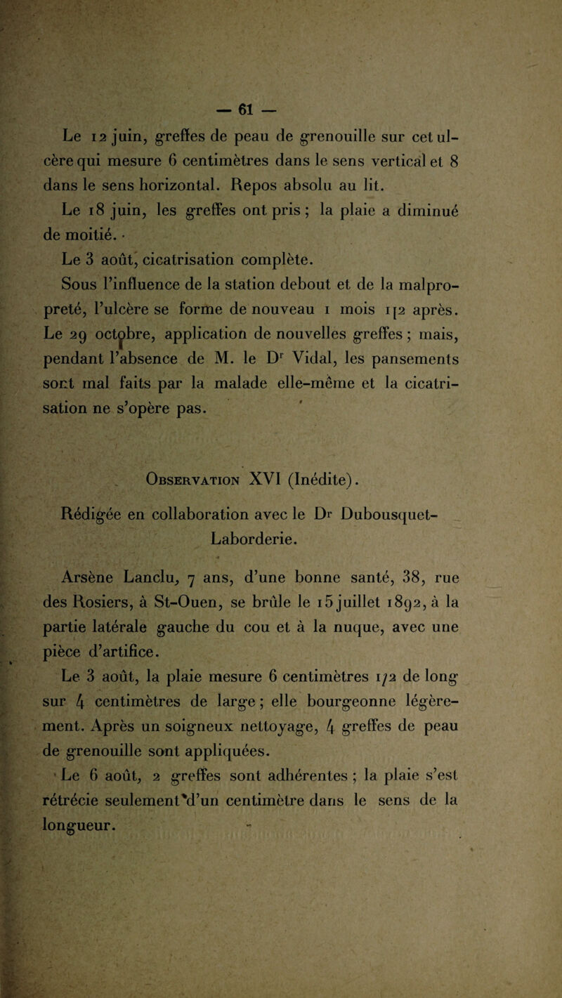 Le 12 juin, greffes de peau de grenouille sur cet ul¬ cère qui mesure 6 centimètres dans le sens vertical et 8 dans le sens horizontal. Repos absolu au lit. Le 18 juin, les greffes ont pris ; la plaie a diminué de moitié. • Le 3 août, cicatrisation complète. Sous l’influence de la station debout et de la malpro¬ preté, l’ulcère se forme de nouveau i mois ip après. Le 29 octobre, application de nouvelles greffes ; mais, pendant l’absence de M. le Dr Vidal, les pansements sont mal faits par la malade elle-même et la cicatri¬ sation ne s’opère pas. Observation XVI (Inédite). Rédigée en collaboration avec le Dr Dubousquet- Laborderie. ' ' f A ' ' ' \ •’ . y ' ■ • •* Arsène Lancia, 7 ans, d’une bonne santé, 38, rue des Rosiers, à St-Ouen, se brûle le 15 juillet 1892, à la partie latérale gauche du cou et à la nuque, avec une pièce d’artifice. Le 3 août, la plaie mesure 6 centimètres 1/2 de long sur 4 centimètres de large ; elle bourgeonne légère¬ ment. Après un soigneux nettoyage, 4 greffes de peau de grenouille sont appliquées. Le 6 août, 2 greffes sont adhérentes ; la plaie s’est rétrécie seulement M’un centimètre dans le sens de la longueur.